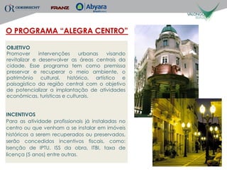 O PROGRAMA “ALEGRA CENTRO”

OBJETIVO
Promover      intervenções    urbanas visando
revitalizar e desenvolver as áreas centrais da
cidade. Esse programa tem como premissa
preservar e recuperar o meio ambiente, o
patrimônio cultural, histórico, artístico e
paisagístico da região central com o objetivo
de potencializar a implantação de atividades
econômicas, turísticas e culturais.


INCENTIVOS
Para as atividade profissionais já instaladas no
centro ou que venham a se instalar em imóveis
históricos a serem recuperados ou preservados,
serão concedidos incentivos fiscais, como:
Isenção de IPTU, ISS da obra, ITBI, taxa de
licença (5 anos) entre outras.
 