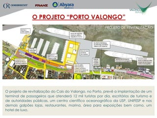 O PROJETO “PORTO VALONGO”
                                                          PROJETO DE REVITALIZAÇÃO




O projeto de revitalização do Cais do Valongo, no Porto, prevê a implantação de um
terminal de passageiros que atenderá 12 mil turistas por dia, escritórios de turismo e
de autoridades públicas, um centro científico oceanográfico da USP, UNIFESP e nos
demais galpões lojas, restaurantes, marina, área para exposições bem como, um
hotel de luxo.
 