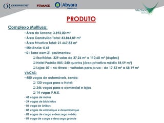PRODUTO
Complexo Multiuso:
       • Área do Terreno: 3.892,00 m²
       • Área Construída Total: 43.864,89 m²
       • Área Privativa Total: 21.667,83 m²
       • Eficiência: 0,49
       • 01 Torre com 21 pavimentos:
              Escritórios: 329 salas de 37,26 m² a 110,60 m² (duplex)
              Hotel Padrão IBIS: 240 quartos (área privativa média 18,59 m²)
              Lojas: 07 – no térreo – voltadas para a rua – de 17,52 m² a 58,19 m²
       VAGAS:
       • 480 vagas de automóveis, sendo:
              120 vagas para o Hotel;
              346 vagas para o comercial e lojas
              14 vagas P.N.E.
       • 48 vagas de motos
       • 24 vagas de bicicletas
       • 01 vaga de ônibus
       • 03 vagas de embarque e desembarque
       • 02 vagas de carga e descarga média
       • 01 vaga de carga e descarga grande
 