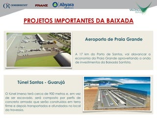 PROJETOS IMPORTANTES DA BAIXADA

                                                    Aeroporto de Praia Grande


                                             A 17 km do Porto de Santos, vai alavancar a
                                             economia da Praia Grande aproveitando a onda
                                             de investimentos da Baixada Santista.




       Túnel Santos - Guarujá

O túnel imerso terá cerca de 900 metros e, em vez
de ser escavado, será composto por perfis de
concreto armado que serão construídos em terra
firme e depois transportados e afundados no local
da travessia.
 