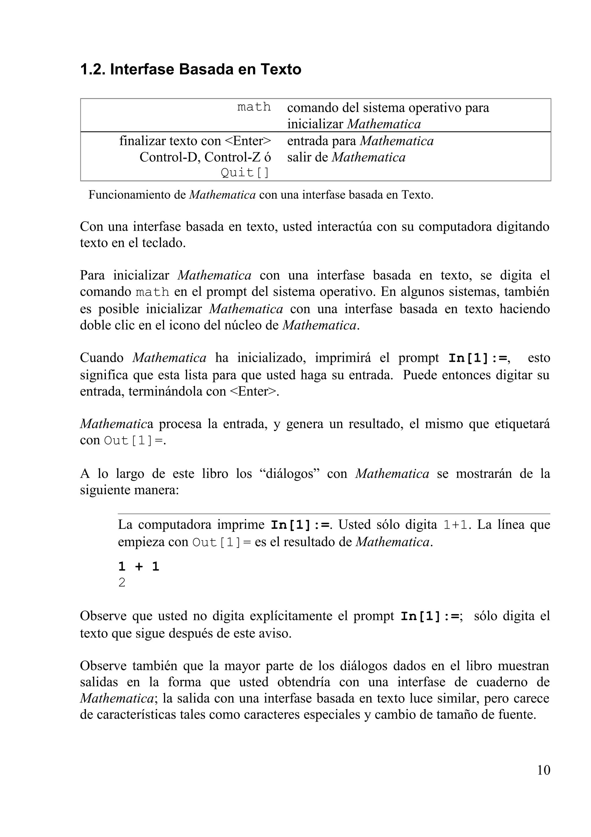 1.2. Interfase Basada en Texto
math comando del sistema operativo para
inicializar Mathematica
finalizar texto con <Enter>
Control-D, Control-Z ó
Quit[]
entrada para Mathematica
salir de Mathematica
Funcionamiento de Mathematica con una interfase basada en Texto.
Con una interfase basada en texto, usted interactúa con su computadora digitando
texto en el teclado.
Para inicializar Mathematica con una interfase basada en texto, se digita el
comando math en el prompt del sistema operativo. En algunos sistemas, también
es posible inicializar Mathematica con una interfase basada en texto haciendo
doble clic en el icono del núcleo de Mathematica.
Cuando Mathematica ha inicializado, imprimirá el prompt In[1]:=, esto
significa que esta lista para que usted haga su entrada. Puede entonces digitar su
entrada, terminándola con <Enter>.
Mathematica procesa la entrada, y genera un resultado, el mismo que etiquetará
con Out[1]=.
A lo largo de este libro los “diálogos” con Mathematica se mostrarán de la
siguiente manera:
La computadora imprime In[1]:=. Usted sólo digita 1+1. La línea que
empieza con Out[1]= es el resultado de Mathematica.
1 + 1
2
Observe que usted no digita explícitamente el prompt In[1]:=; sólo digita el
texto que sigue después de este aviso.
Observe también que la mayor parte de los diálogos dados en el libro muestran
salidas en la forma que usted obtendría con una interfase de cuaderno de
Mathematica; la salida con una interfase basada en texto luce similar, pero carece
de características tales como caracteres especiales y cambio de tamaño de fuente.
10
 