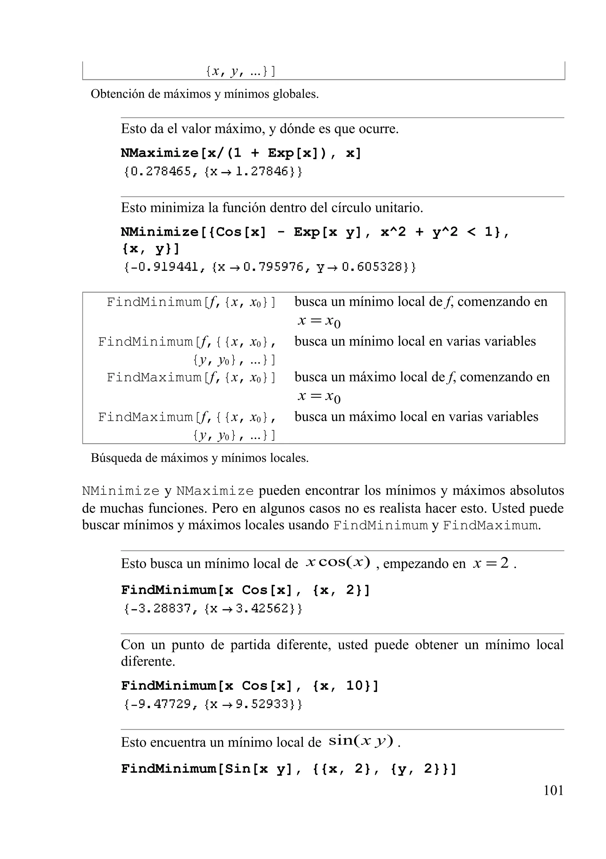 {x, y, ...}]
Obtención de máximos y mínimos globales.
Esto da el valor máximo, y dónde es que ocurre.
NMaximize[x/(1 + Exp[x]), x]
Esto minimiza la función dentro del círculo unitario.
NMinimize[{Cos[x] - Exp[x y], x^2 + y^2 < 1},
{x, y}]
FindMinimum[f,{x, x0}] busca un mínimo local de f, comenzando en
0xx =
FindMinimum[f,{{x, x0},
{y, y0}, ...}]
busca un mínimo local en varias variables
FindMaximum[f,{x, x0}] busca un máximo local de f, comenzando en
0xx =
FindMaximum[f,{{x, x0},
{y, y0}, ...}]
busca un máximo local en varias variables
Búsqueda de máximos y mínimos locales.
NMinimize y NMaximize pueden encontrar los mínimos y máximos absolutos
de muchas funciones. Pero en algunos casos no es realista hacer esto. Usted puede
buscar mínimos y máximos locales usando FindMinimum y FindMaximum.
Esto busca un mínimo local de )cos(xx , empezando en 2=x .
FindMinimum[x Cos[x], {x, 2}]
Con un punto de partida diferente, usted puede obtener un mínimo local
diferente.
FindMinimum[x Cos[x], {x, 10}]
Esto encuentra un mínimo local de )sin( yx .
FindMinimum[Sin[x y], {{x, 2}, {y, 2}}]
101
 