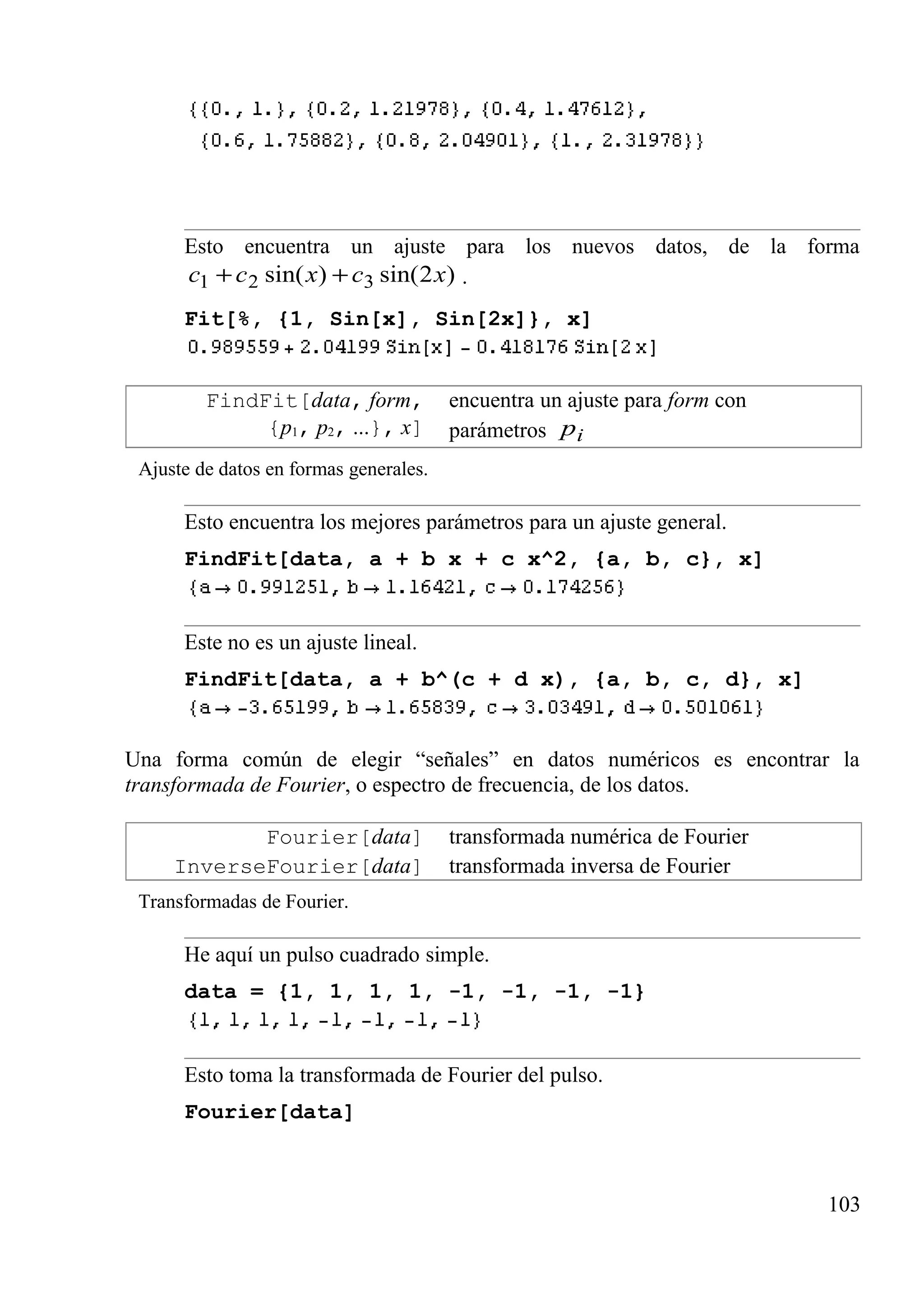 Esto encuentra un ajuste para los nuevos datos, de la forma
)2sin()sin( 321 xcxcc ++ .
Fit[%, {1, Sin[x], Sin[2x]}, x]
FindFit[data, form,
{p1, p2, ...}, x]
encuentra un ajuste para form con
parámetros ip
Ajuste de datos en formas generales.
Esto encuentra los mejores parámetros para un ajuste general.
FindFit[data, a + b x + c x^2, {a, b, c}, x]
Este no es un ajuste lineal.
FindFit[data, a + b^(c + d x), {a, b, c, d}, x]
Una forma común de elegir “señales” en datos numéricos es encontrar la
transformada de Fourier, o espectro de frecuencia, de los datos.
Fourier[data] transformada numérica de Fourier
InverseFourier[data] transformada inversa de Fourier
Transformadas de Fourier.
He aquí un pulso cuadrado simple.
data = {1, 1, 1, 1, -1, -1, -1, -1}
Esto toma la transformada de Fourier del pulso.
Fourier[data]
103
 
