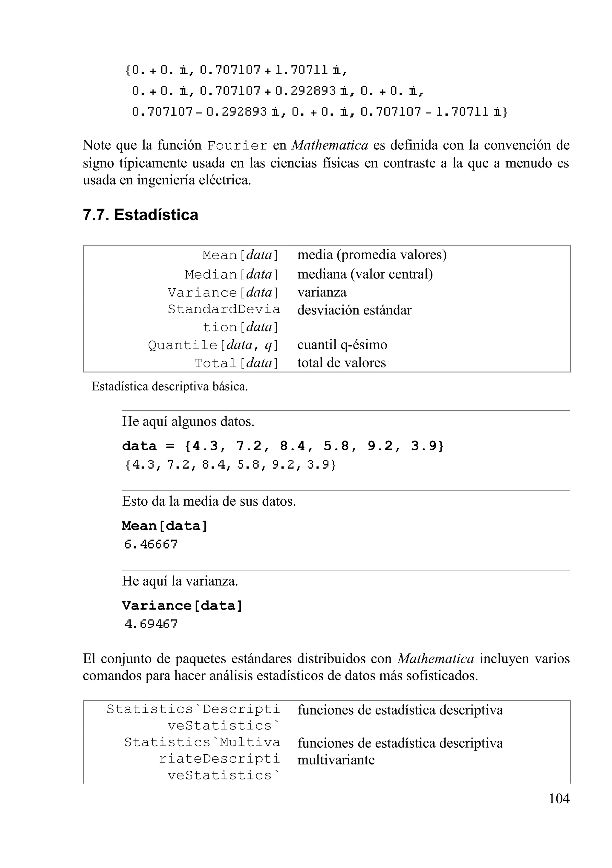 Note que la función Fourier en Mathematica es definida con la convención de
signo típicamente usada en las ciencias físicas en contraste a la que a menudo es
usada en ingeniería eléctrica.
7.7. Estadística
Mean[data] media (promedia valores)
Median[data] mediana (valor central)
Variance[data] varianza
StandardDevia
tion[data]
desviación estándar
Quantile[data, q] cuantil q-ésimo
Total[data] total de valores
Estadística descriptiva básica.
He aquí algunos datos.
data = {4.3, 7.2, 8.4, 5.8, 9.2, 3.9}
Esto da la media de sus datos.
Mean[data]
He aquí la varianza.
Variance[data]
El conjunto de paquetes estándares distribuidos con Mathematica incluyen varios
comandos para hacer análisis estadísticos de datos más sofisticados.
Statistics`Descripti
veStatistics`
funciones de estadística descriptiva
Statistics`Multiva
riateDescripti
veStatistics`
funciones de estadística descriptiva
multivariante
104
 