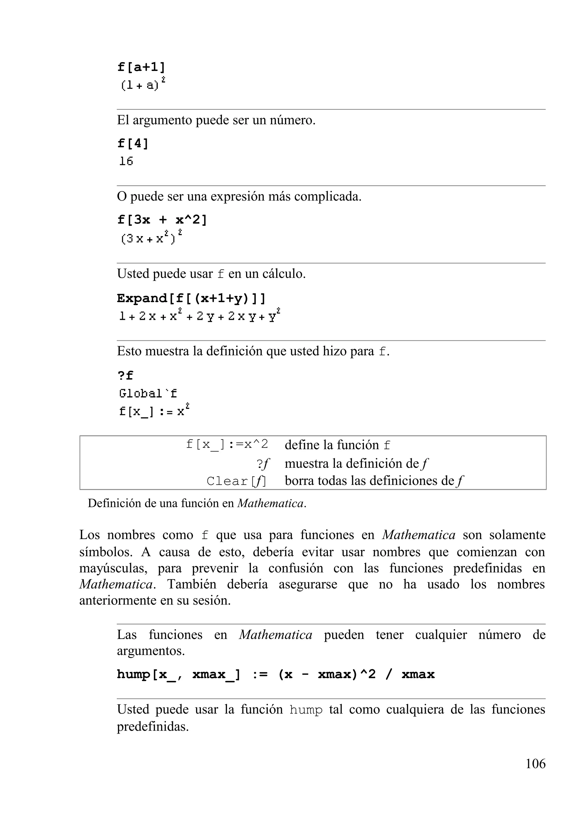 f[a+1]
El argumento puede ser un número.
f[4]
O puede ser una expresión más complicada.
f[3x + x^2]
Usted puede usar f en un cálculo.
Expand[f[(x+1+y)]]
Esto muestra la definición que usted hizo para f.
?f
f[x_]:=x^2 define la función f
?f muestra la definición de f
Clear[f] borra todas las definiciones de f
Definición de una función en Mathematica.
Los nombres como f que usa para funciones en Mathematica son solamente
símbolos. A causa de esto, debería evitar usar nombres que comienzan con
mayúsculas, para prevenir la confusión con las funciones predefinidas en
Mathematica. También debería asegurarse que no ha usado los nombres
anteriormente en su sesión.
Las funciones en Mathematica pueden tener cualquier número de
argumentos.
hump[x_, xmax_] := (x - xmax)^2 / xmax
Usted puede usar la función hump tal como cualquiera de las funciones
predefinidas.
106
 