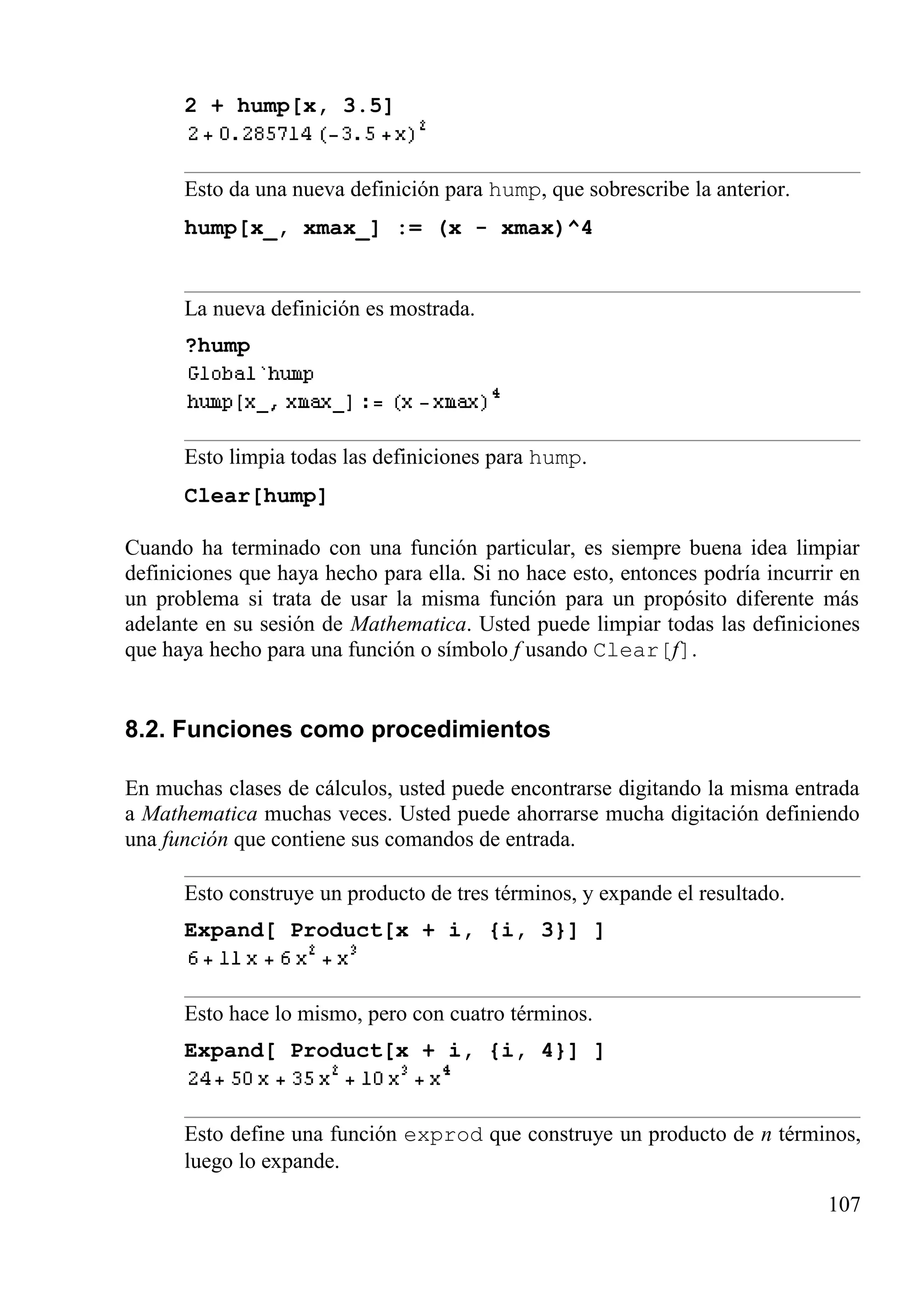 2 + hump[x, 3.5]
Esto da una nueva definición para hump, que sobrescribe la anterior.
hump[x_, xmax_] := (x - xmax)^4
La nueva definición es mostrada.
?hump
Esto limpia todas las definiciones para hump.
Clear[hump]
Cuando ha terminado con una función particular, es siempre buena idea limpiar
definiciones que haya hecho para ella. Si no hace esto, entonces podría incurrir en
un problema si trata de usar la misma función para un propósito diferente más
adelante en su sesión de Mathematica. Usted puede limpiar todas las definiciones
que haya hecho para una función o símbolo f usando Clear[f].
8.2. Funciones como procedimientos
En muchas clases de cálculos, usted puede encontrarse digitando la misma entrada
a Mathematica muchas veces. Usted puede ahorrarse mucha digitación definiendo
una función que contiene sus comandos de entrada.
Esto construye un producto de tres términos, y expande el resultado.
Expand[ Product[x + i, {i, 3}] ]
Esto hace lo mismo, pero con cuatro términos.
Expand[ Product[x + i, {i, 4}] ]
Esto define una función exprod que construye un producto de n términos,
luego lo expande.
107
 