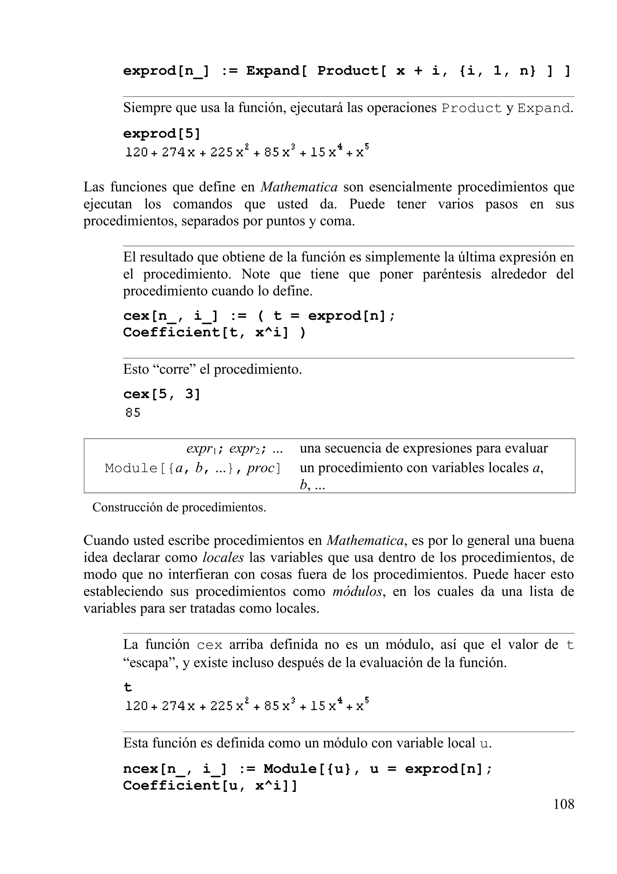 exprod[n_] := Expand[ Product[ x + i, {i, 1, n} ] ]
Siempre que usa la función, ejecutará las operaciones Product y Expand.
exprod[5]
Las funciones que define en Mathematica son esencialmente procedimientos que
ejecutan los comandos que usted da. Puede tener varios pasos en sus
procedimientos, separados por puntos y coma.
El resultado que obtiene de la función es simplemente la última expresión en
el procedimiento. Note que tiene que poner paréntesis alrededor del
procedimiento cuando lo define.
cex[n_, i_] := ( t = exprod[n];
Coefficient[t, x^i] )
Esto “corre” el procedimiento.
cex[5, 3]
expr1; expr2; ... una secuencia de expresiones para evaluar
Module[{a, b, ...}, proc] un procedimiento con variables locales a,
b, ...
Construcción de procedimientos.
Cuando usted escribe procedimientos en Mathematica, es por lo general una buena
idea declarar como locales las variables que usa dentro de los procedimientos, de
modo que no interfieran con cosas fuera de los procedimientos. Puede hacer esto
estableciendo sus procedimientos como módulos, en los cuales da una lista de
variables para ser tratadas como locales.
La función cex arriba definida no es un módulo, así que el valor de t
“escapa”, y existe incluso después de la evaluación de la función.
t
Esta función es definida como un módulo con variable local u.
ncex[n_, i_] := Module[{u}, u = exprod[n];
Coefficient[u, x^i]]
108
 
