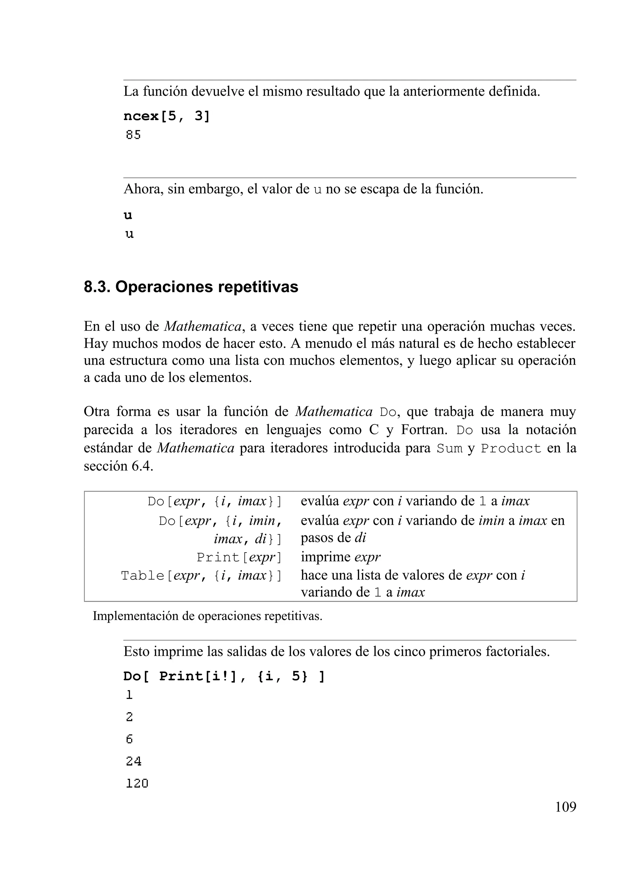 La función devuelve el mismo resultado que la anteriormente definida.
ncex[5, 3]
Ahora, sin embargo, el valor de u no se escapa de la función.
u
8.3. Operaciones repetitivas
En el uso de Mathematica, a veces tiene que repetir una operación muchas veces.
Hay muchos modos de hacer esto. A menudo el más natural es de hecho establecer
una estructura como una lista con muchos elementos, y luego aplicar su operación
a cada uno de los elementos.
Otra forma es usar la función de Mathematica Do, que trabaja de manera muy
parecida a los iteradores en lenguajes como C y Fortran. Do usa la notación
estándar de Mathematica para iteradores introducida para Sum y Product en la
sección 6.4.
Do[expr, {i, imax}] evalúa expr con i variando de 1 a imax
Do[expr, {i, imin,
imax, di}]
evalúa expr con i variando de imin a imax en
pasos de di
Print[expr] imprime expr
Table[expr, {i, imax}] hace una lista de valores de expr con i
variando de 1 a imax
Implementación de operaciones repetitivas.
Esto imprime las salidas de los valores de los cinco primeros factoriales.
Do[ Print[i!], {i, 5} ]
109
 