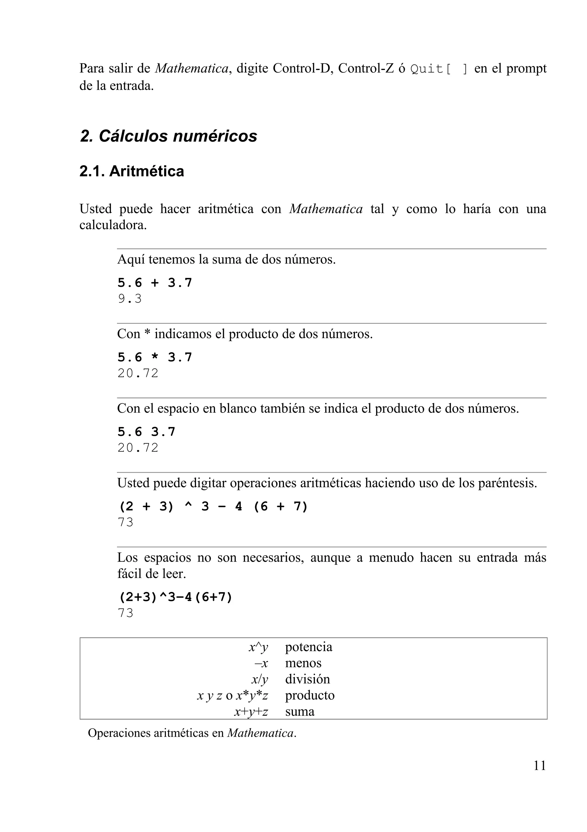 Para salir de Mathematica, digite Control-D, Control-Z ó Quit[ ] en el prompt
de la entrada.
2. Cálculos numéricos
2.1. Aritmética
Usted puede hacer aritmética con Mathematica tal y como lo haría con una
calculadora.
Aquí tenemos la suma de dos números.
5.6 + 3.7
9.3
Con * indicamos el producto de dos números.
5.6 * 3.7
20.72
Con el espacio en blanco también se indica el producto de dos números.
5.6 3.7
20.72
Usted puede digitar operaciones aritméticas haciendo uso de los paréntesis.
(2 + 3) ^ 3 – 4 (6 + 7)
73
Los espacios no son necesarios, aunque a menudo hacen su entrada más
fácil de leer.
(2+3)^3–4(6+7)
73
x^y
–x
x/y
x y z o x*y*z
x+y+z
potencia
menos
división
producto
suma
Operaciones aritméticas en Mathematica.
11
 