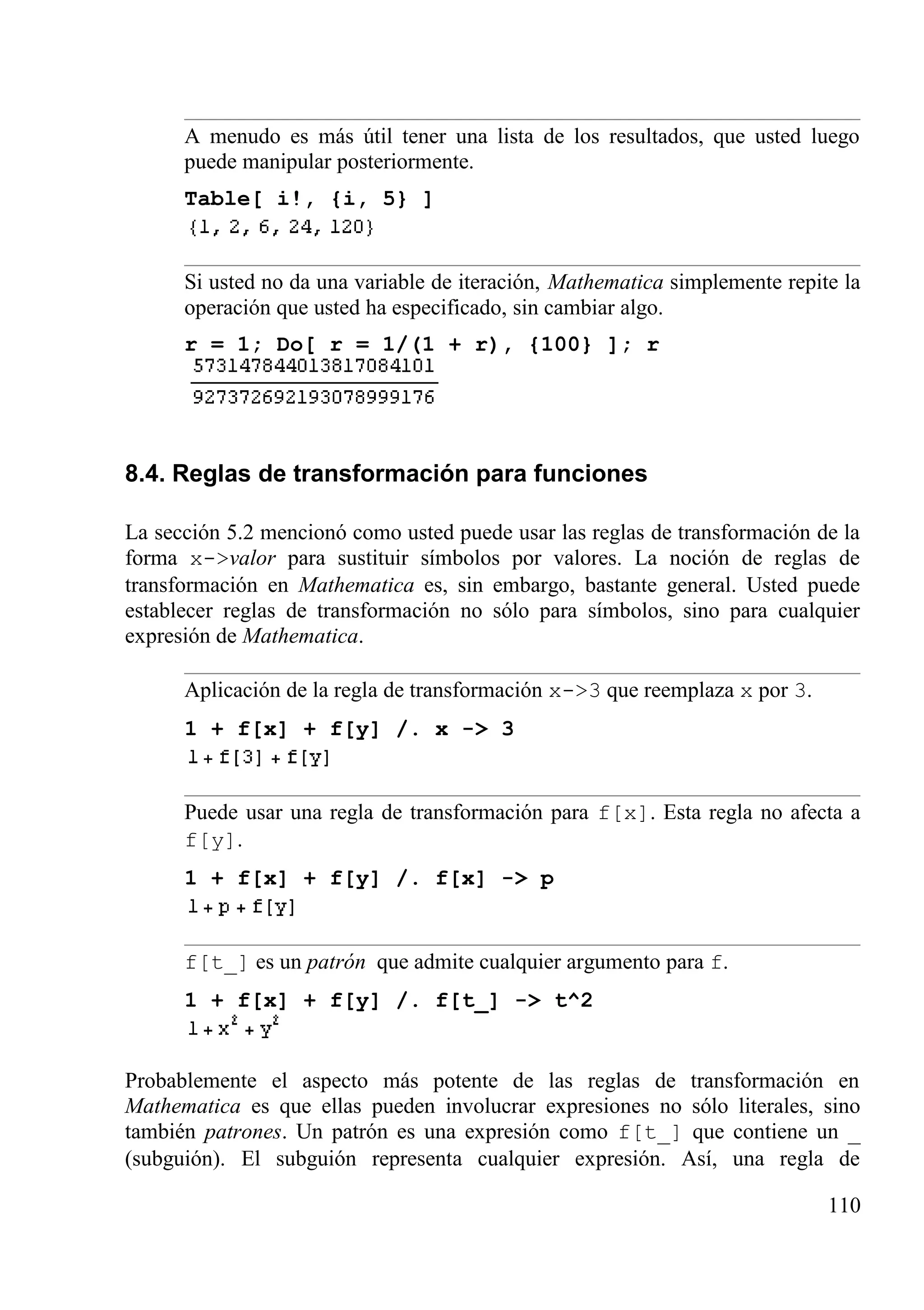 A menudo es más útil tener una lista de los resultados, que usted luego
puede manipular posteriormente.
Table[ i!, {i, 5} ]
Si usted no da una variable de iteración, Mathematica simplemente repite la
operación que usted ha especificado, sin cambiar algo.
r = 1; Do[ r = 1/(1 + r), {100} ]; r
8.4. Reglas de transformación para funciones
La sección 5.2 mencionó como usted puede usar las reglas de transformación de la
forma x->valor para sustituir símbolos por valores. La noción de reglas de
transformación en Mathematica es, sin embargo, bastante general. Usted puede
establecer reglas de transformación no sólo para símbolos, sino para cualquier
expresión de Mathematica.
Aplicación de la regla de transformación x->3 que reemplaza x por 3.
1 + f[x] + f[y] /. x -> 3
Puede usar una regla de transformación para f[x]. Esta regla no afecta a
f[y].
1 + f[x] + f[y] /. f[x] -> p
f[t_] es un patrón que admite cualquier argumento para f.
1 + f[x] + f[y] /. f[t_] -> t^2
Probablemente el aspecto más potente de las reglas de transformación en
Mathematica es que ellas pueden involucrar expresiones no sólo literales, sino
también patrones. Un patrón es una expresión como f[t_] que contiene un _
(subguión). El subguión representa cualquier expresión. Así, una regla de
110
 