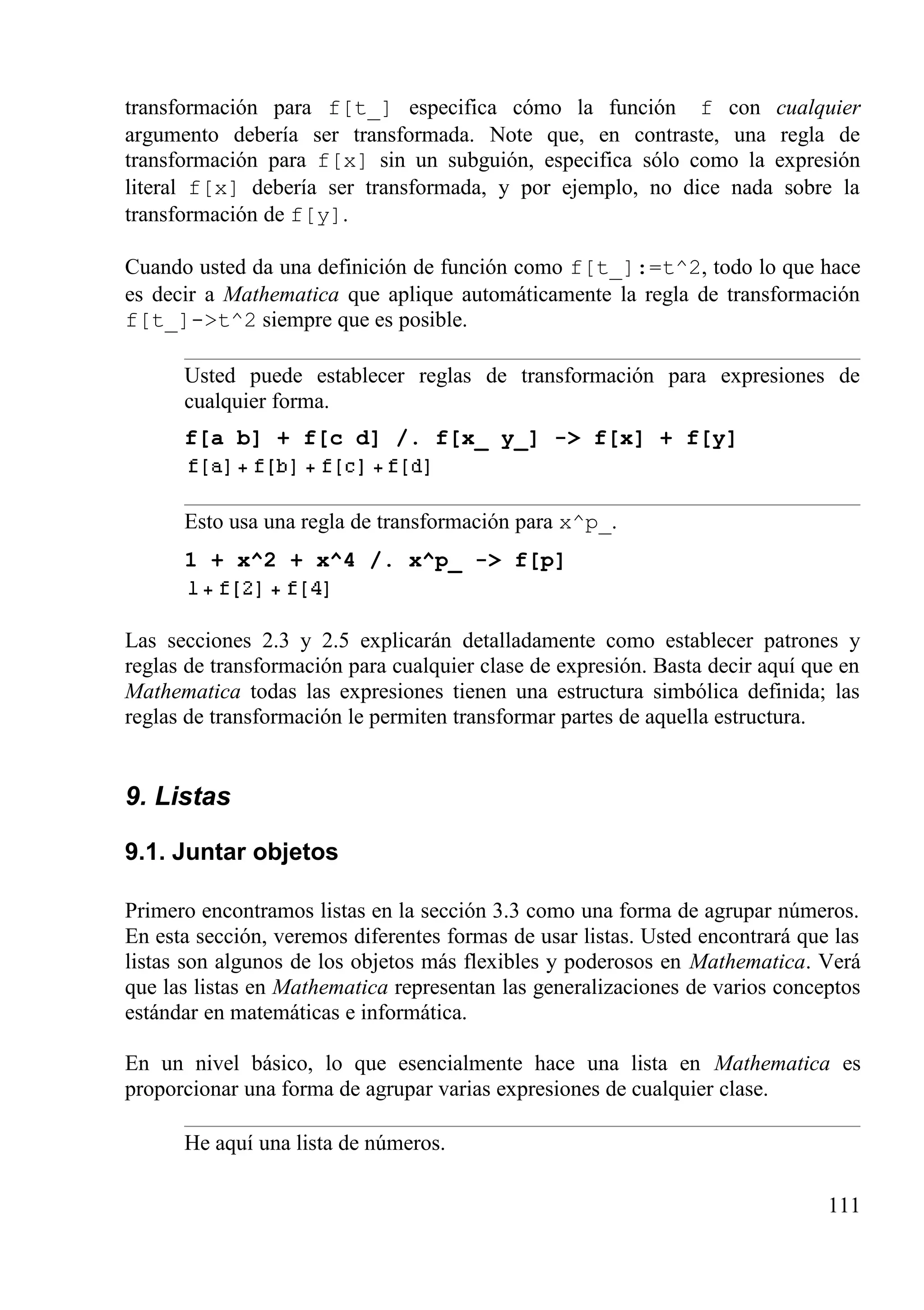transformación para f[t_] especifica cómo la función f con cualquier
argumento debería ser transformada. Note que, en contraste, una regla de
transformación para f[x] sin un subguión, especifica sólo como la expresión
literal f[x] debería ser transformada, y por ejemplo, no dice nada sobre la
transformación de f[y].
Cuando usted da una definición de función como f[t_]:=t^2, todo lo que hace
es decir a Mathematica que aplique automáticamente la regla de transformación
f[t_]->t^2 siempre que es posible.
Usted puede establecer reglas de transformación para expresiones de
cualquier forma.
f[a b] + f[c d] /. f[x_ y_] -> f[x] + f[y]
Esto usa una regla de transformación para x^p_.
1 + x^2 + x^4 /. x^p_ -> f[p]
Las secciones 2.3 y 2.5 explicarán detalladamente como establecer patrones y
reglas de transformación para cualquier clase de expresión. Basta decir aquí que en
Mathematica todas las expresiones tienen una estructura simbólica definida; las
reglas de transformación le permiten transformar partes de aquella estructura.
9. Listas
9.1. Juntar objetos
Primero encontramos listas en la sección 3.3 como una forma de agrupar números.
En esta sección, veremos diferentes formas de usar listas. Usted encontrará que las
listas son algunos de los objetos más flexibles y poderosos en Mathematica. Verá
que las listas en Mathematica representan las generalizaciones de varios conceptos
estándar en matemáticas e informática.
En un nivel básico, lo que esencialmente hace una lista en Mathematica es
proporcionar una forma de agrupar varias expresiones de cualquier clase.
He aquí una lista de números.
111
 