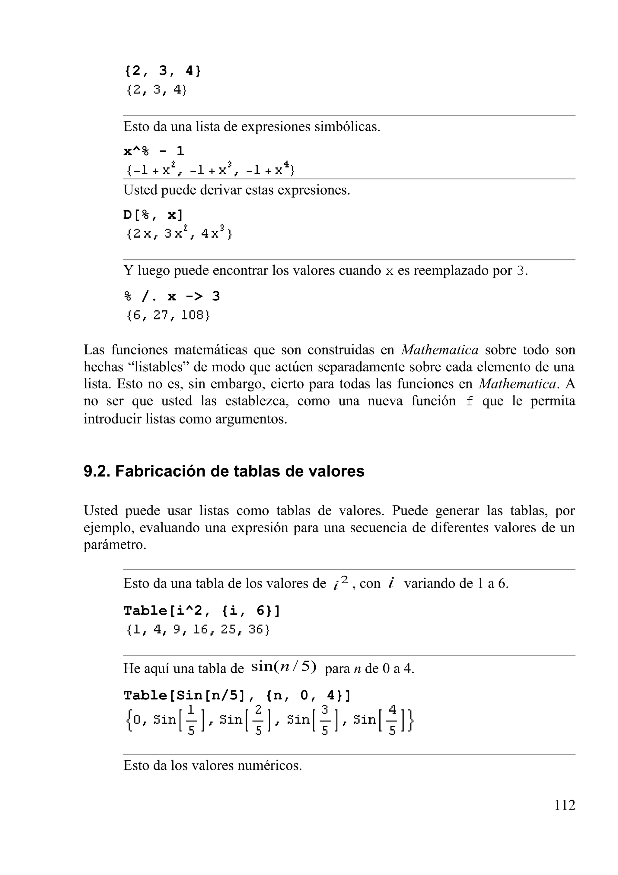 {2, 3, 4}
Esto da una lista de expresiones simbólicas.
x^% - 1
Usted puede derivar estas expresiones.
D[%, x]
Y luego puede encontrar los valores cuando x es reemplazado por 3.
% /. x -> 3
Las funciones matemáticas que son construidas en Mathematica sobre todo son
hechas “listables” de modo que actúen separadamente sobre cada elemento de una
lista. Esto no es, sin embargo, cierto para todas las funciones en Mathematica. A
no ser que usted las establezca, como una nueva función f que le permita
introducir listas como argumentos.
9.2. Fabricación de tablas de valores
Usted puede usar listas como tablas de valores. Puede generar las tablas, por
ejemplo, evaluando una expresión para una secuencia de diferentes valores de un
parámetro.
Esto da una tabla de los valores de 2
i , con i variando de 1 a 6.
Table[i^2, {i, 6}]
He aquí una tabla de )5/sin(n para n de 0 a 4.
Table[Sin[n/5], {n, 0, 4}]
Esto da los valores numéricos.
112
 