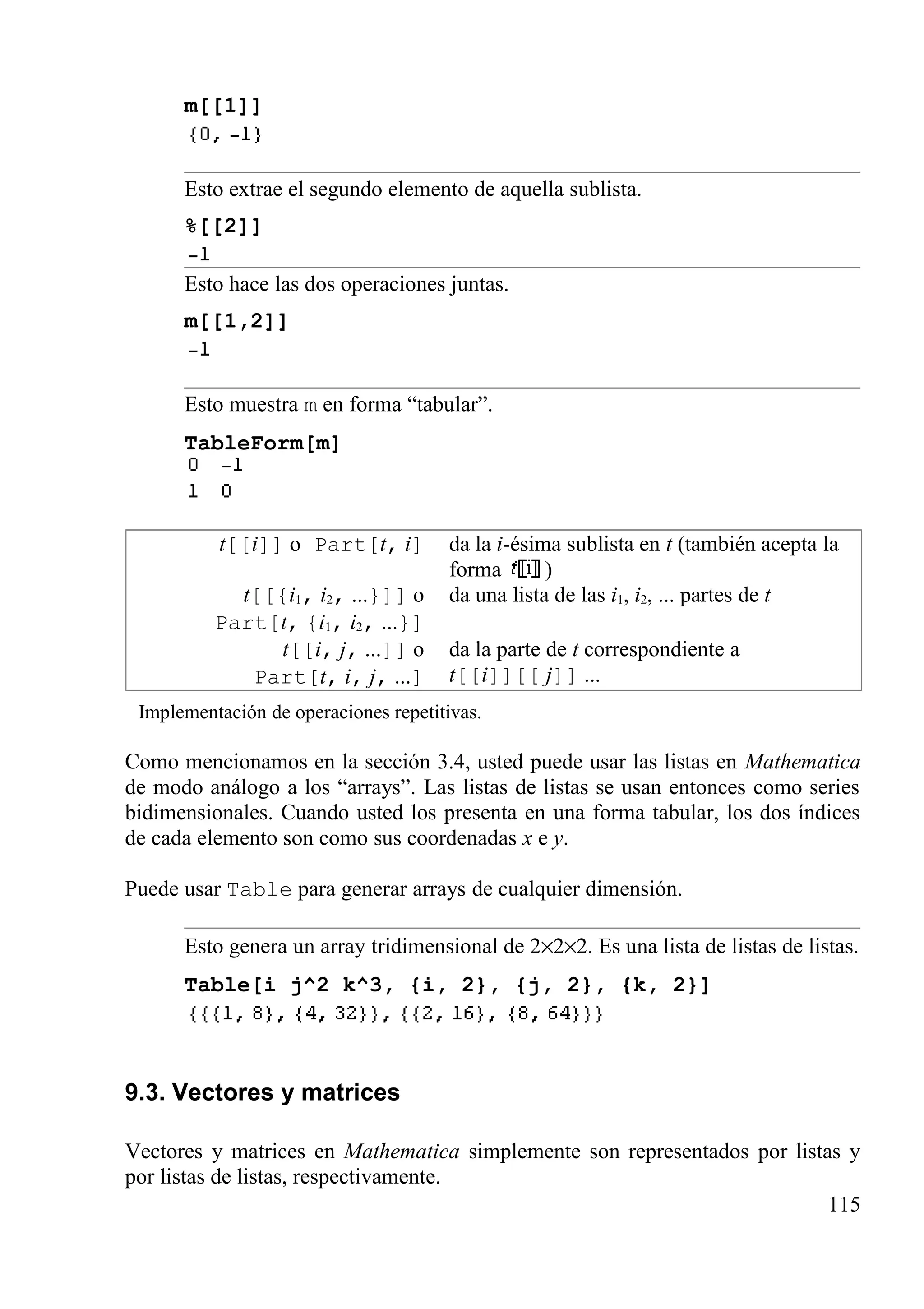 m[[1]]
Esto extrae el segundo elemento de aquella sublista.
%[[2]]
Esto hace las dos operaciones juntas.
m[[1,2]]
Esto muestra m en forma “tabular”.
TableForm[m]
t[[i]] o Part[t, i] da la i-ésima sublista en t (también acepta la
forma )
t[[{i1, i2, ...}]] o
Part[t, {i1, i2, ...}]
da una lista de las i1, i2, ... partes de t
t[[i, j, ...]] o
Part[t, i, j, ...]
da la parte de t correspondiente a
t[[i]][[ j]] ...
Implementación de operaciones repetitivas.
Como mencionamos en la sección 3.4, usted puede usar las listas en Mathematica
de modo análogo a los “arrays”. Las listas de listas se usan entonces como series
bidimensionales. Cuando usted los presenta en una forma tabular, los dos índices
de cada elemento son como sus coordenadas x e y.
Puede usar Table para generar arrays de cualquier dimensión.
Esto genera un array tridimensional de 2×2×2. Es una lista de listas de listas.
Table[i j^2 k^3, {i, 2}, {j, 2}, {k, 2}]
9.3. Vectores y matrices
Vectores y matrices en Mathematica simplemente son representados por listas y
por listas de listas, respectivamente.
115
 