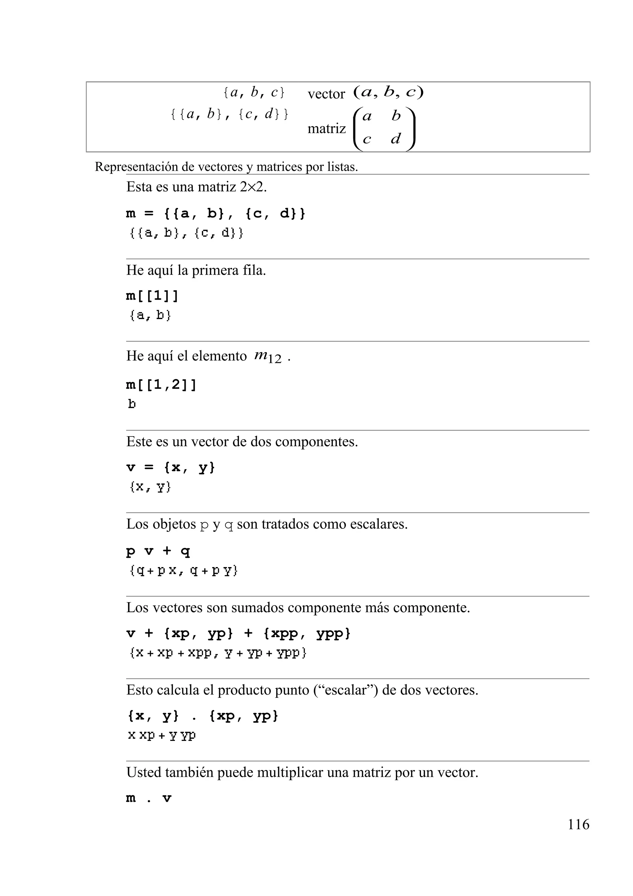 {a, b, c} vector ),,( cba
{{a, b}, {c, d}}
matriz 





dc
ba
Representación de vectores y matrices por listas.
Esta es una matriz 2×2.
m = {{a, b}, {c, d}}
He aquí la primera fila.
m[[1]]
He aquí el elemento 12m .
m[[1,2]]
Este es un vector de dos componentes.
v = {x, y}
Los objetos p y q son tratados como escalares.
p v + q
Los vectores son sumados componente más componente.
v + {xp, yp} + {xpp, ypp}
Esto calcula el producto punto (“escalar”) de dos vectores.
{x, y} . {xp, yp}
Usted también puede multiplicar una matriz por un vector.
m . v
116
 