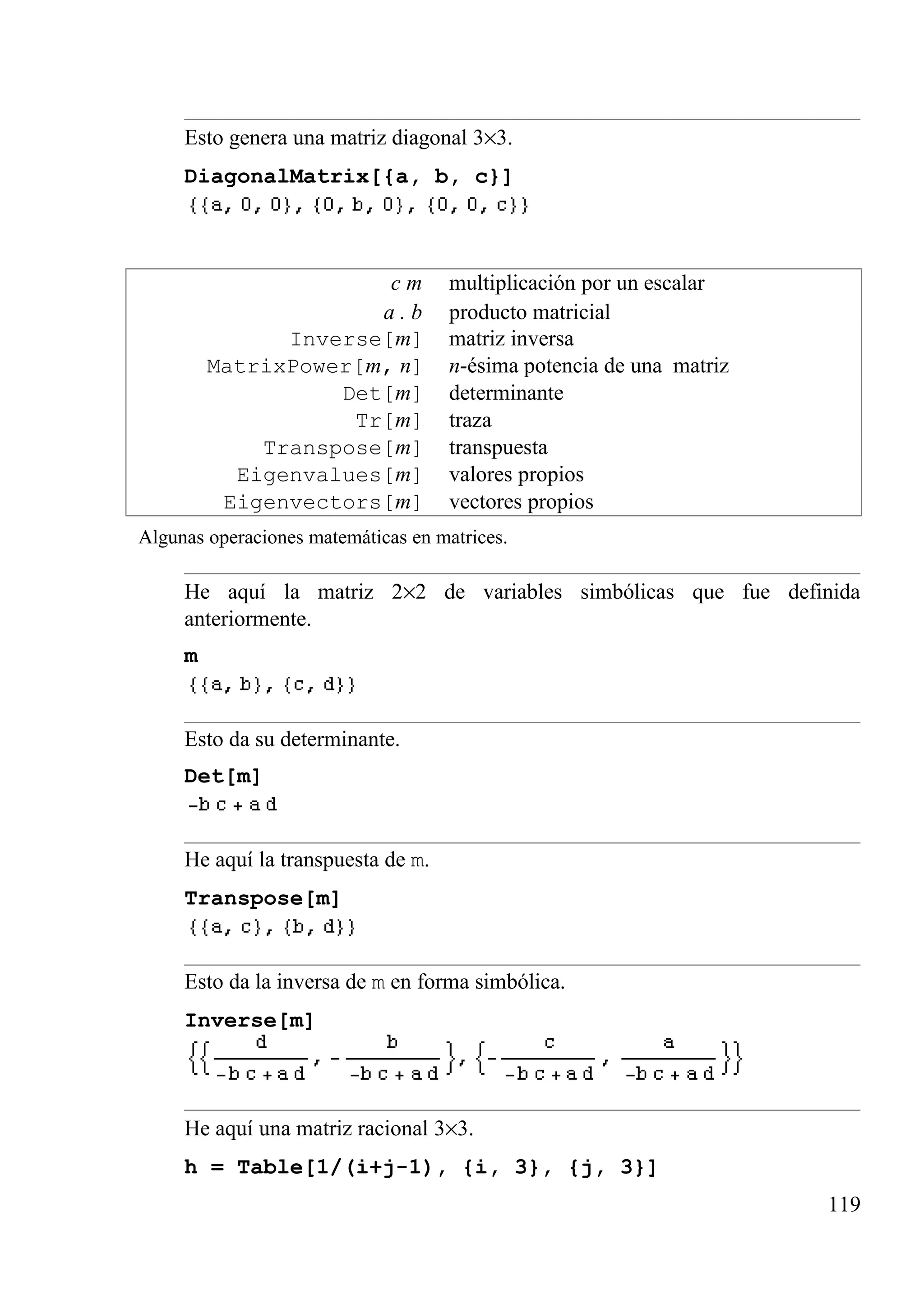 Esto genera una matriz diagonal 3×3.
DiagonalMatrix[{a, b, c}]
c m multiplicación por un escalar
a . b producto matricial
Inverse[m] matriz inversa
MatrixPower[m, n] n-ésima potencia de una matriz
Det[m] determinante
Tr[m] traza
Transpose[m] transpuesta
Eigenvalues[m] valores propios
Eigenvectors[m] vectores propios
Algunas operaciones matemáticas en matrices.
He aquí la matriz 2×2 de variables simbólicas que fue definida
anteriormente.
m
Esto da su determinante.
Det[m]
He aquí la transpuesta de m.
Transpose[m]
Esto da la inversa de m en forma simbólica.
Inverse[m]
He aquí una matriz racional 3×3.
h = Table[1/(i+j-1), {i, 3}, {j, 3}]
119
 