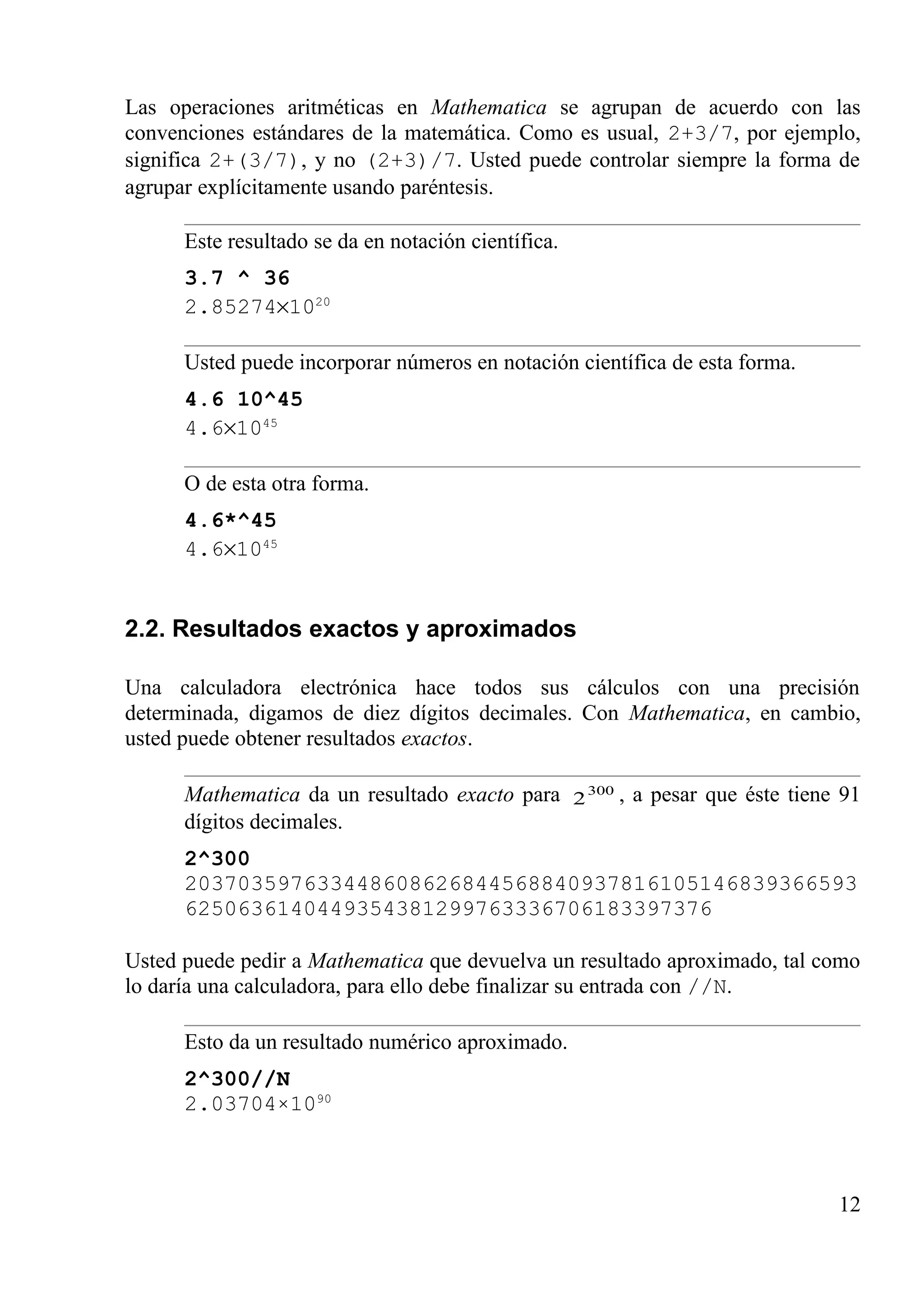 Las operaciones aritméticas en Mathematica se agrupan de acuerdo con las
convenciones estándares de la matemática. Como es usual, 2+3/7, por ejemplo,
significa 2+(3/7), y no (2+3)/7. Usted puede controlar siempre la forma de
agrupar explícitamente usando paréntesis.
Este resultado se da en notación científica.
3.7 ^ 36
2.85274×1020
Usted puede incorporar números en notación científica de esta forma.
4.6 10^45
4.6×1045
O de esta otra forma.
4.6*^45
4.6×1045
2.2. Resultados exactos y aproximados
Una calculadora electrónica hace todos sus cálculos con una precisión
determinada, digamos de diez dígitos decimales. Con Mathematica, en cambio,
usted puede obtener resultados exactos.
Mathematica da un resultado exacto para 300
2 , a pesar que éste tiene 91
dígitos decimales.
2^300
203703597633448608626844568840937816105146839366593
6250636140449354381299763336706183397376
Usted puede pedir a Mathematica que devuelva un resultado aproximado, tal como
lo daría una calculadora, para ello debe finalizar su entrada con //N.
Esto da un resultado numérico aproximado.
2^300//N
2.03704×1090
12
 