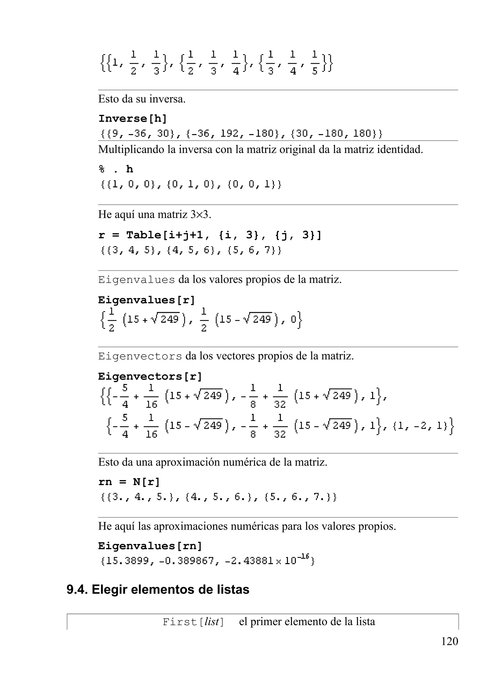 Esto da su inversa.
Inverse[h]
Multiplicando la inversa con la matriz original da la matriz identidad.
% . h
He aquí una matriz 3×3.
r = Table[i+j+1, {i, 3}, {j, 3}]
Eigenvalues da los valores propios de la matriz.
Eigenvalues[r]
Eigenvectors da los vectores propios de la matriz.
Eigenvectors[r]
Esto da una aproximación numérica de la matriz.
rn = N[r]
He aquí las aproximaciones numéricas para los valores propios.
Eigenvalues[rn]
9.4. Elegir elementos de listas
First[list] el primer elemento de la lista
120
 