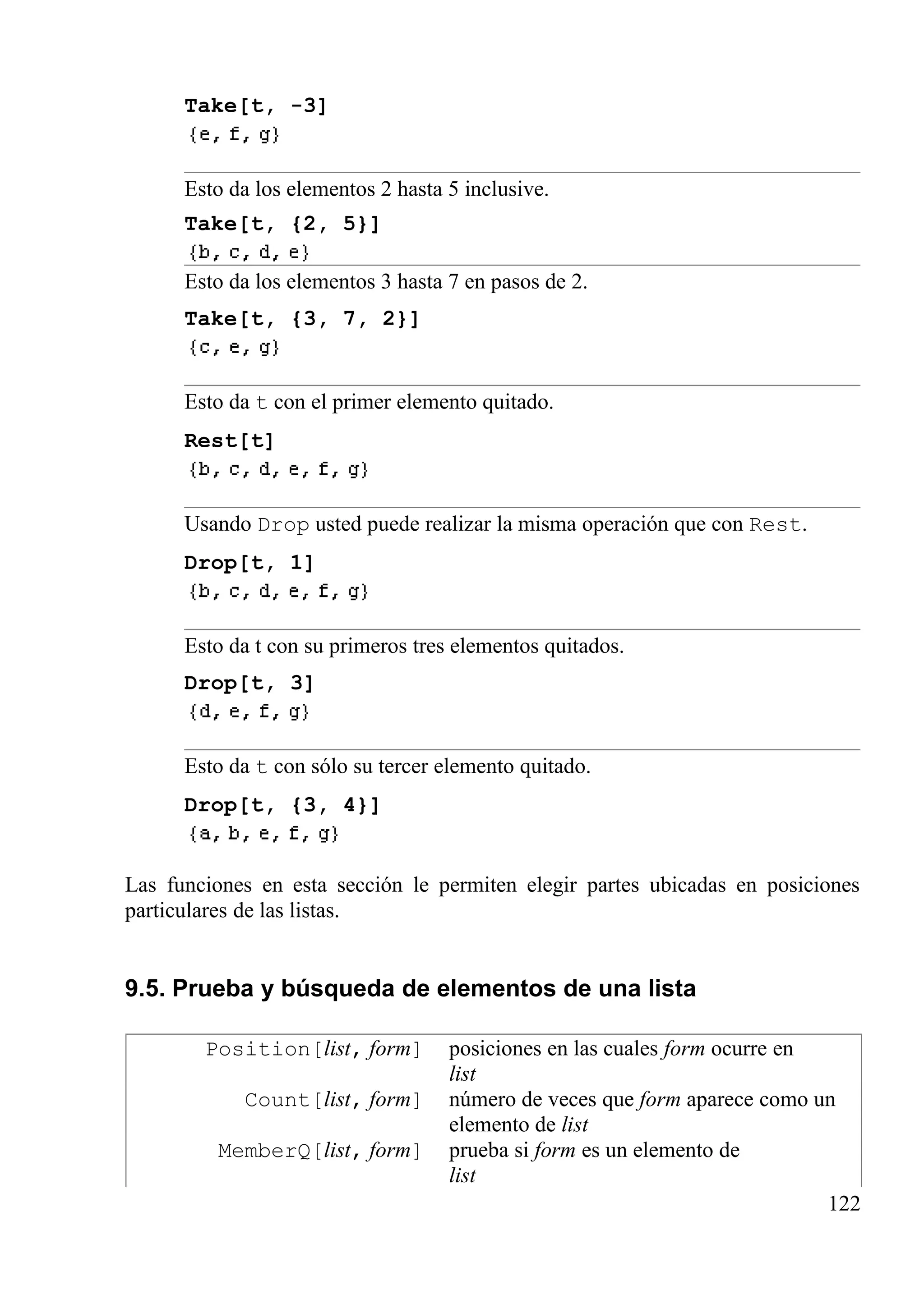 Take[t, -3]
Esto da los elementos 2 hasta 5 inclusive.
Take[t, {2, 5}]
Esto da los elementos 3 hasta 7 en pasos de 2.
Take[t, {3, 7, 2}]
Esto da t con el primer elemento quitado.
Rest[t]
Usando Drop usted puede realizar la misma operación que con Rest.
Drop[t, 1]
Esto da t con su primeros tres elementos quitados.
Drop[t, 3]
Esto da t con sólo su tercer elemento quitado.
Drop[t, {3, 4}]
Las funciones en esta sección le permiten elegir partes ubicadas en posiciones
particulares de las listas.
9.5. Prueba y búsqueda de elementos de una lista
Position[list, form] posiciones en las cuales form ocurre en
list
Count[list, form] número de veces que form aparece como un
elemento de list
MemberQ[list, form] prueba si form es un elemento de
list
122
 