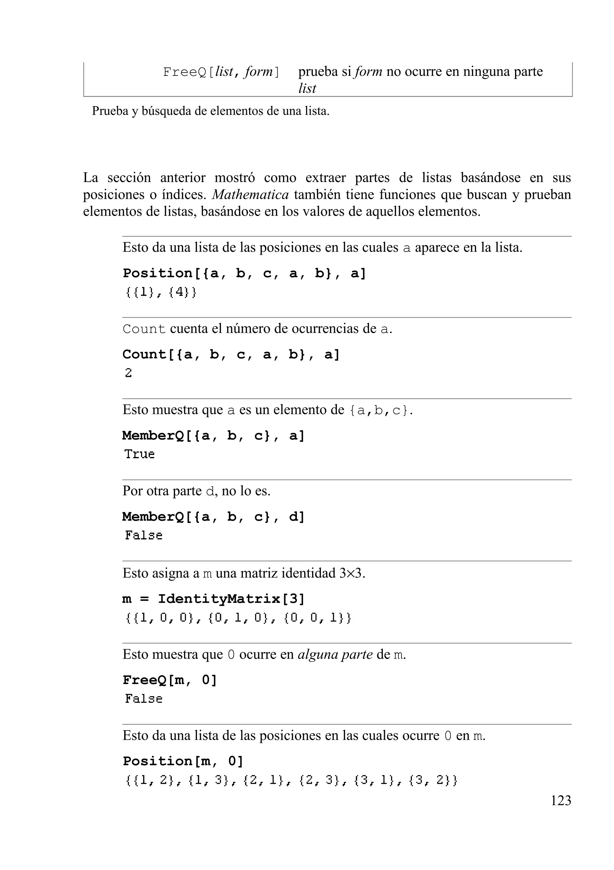 FreeQ[list, form] prueba si form no ocurre en ninguna parte
list
Prueba y búsqueda de elementos de una lista.
La sección anterior mostró como extraer partes de listas basándose en sus
posiciones o índices. Mathematica también tiene funciones que buscan y prueban
elementos de listas, basándose en los valores de aquellos elementos.
Esto da una lista de las posiciones en las cuales a aparece en la lista.
Position[{a, b, c, a, b}, a]
Count cuenta el número de ocurrencias de a.
Count[{a, b, c, a, b}, a]
Esto muestra que a es un elemento de {a,b,c}.
MemberQ[{a, b, c}, a]
Por otra parte d, no lo es.
MemberQ[{a, b, c}, d]
Esto asigna a m una matriz identidad 3×3.
m = IdentityMatrix[3]
Esto muestra que 0 ocurre en alguna parte de m.
FreeQ[m, 0]
Esto da una lista de las posiciones en las cuales ocurre 0 en m.
Position[m, 0]
123
 