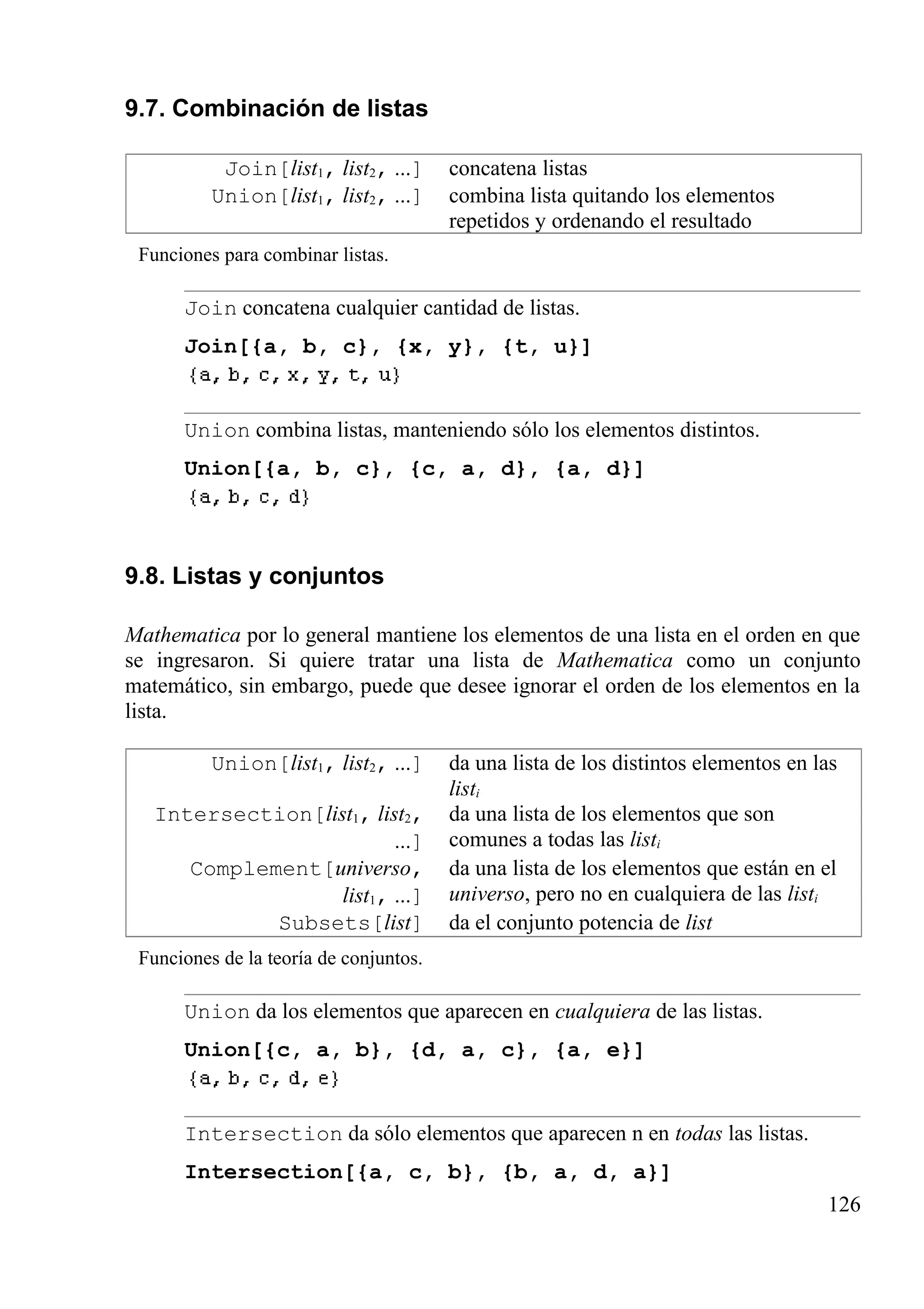 9.7. Combinación de listas
Join[list1, list2, ...] concatena listas
Union[list1, list2, ...] combina lista quitando los elementos
repetidos y ordenando el resultado
Funciones para combinar listas.
Join concatena cualquier cantidad de listas.
Join[{a, b, c}, {x, y}, {t, u}]
Union combina listas, manteniendo sólo los elementos distintos.
Union[{a, b, c}, {c, a, d}, {a, d}]
9.8. Listas y conjuntos
Mathematica por lo general mantiene los elementos de una lista en el orden en que
se ingresaron. Si quiere tratar una lista de Mathematica como un conjunto
matemático, sin embargo, puede que desee ignorar el orden de los elementos en la
lista.
Union[list1, list2, ...] da una lista de los distintos elementos en las
listi
Intersection[list1, list2,
...]
da una lista de los elementos que son
comunes a todas las listi
Complement[universo,
list1, ...]
da una lista de los elementos que están en el
universo, pero no en cualquiera de las listi
Subsets[list] da el conjunto potencia de list
Funciones de la teoría de conjuntos.
Union da los elementos que aparecen en cualquiera de las listas.
Union[{c, a, b}, {d, a, c}, {a, e}]
Intersection da sólo elementos que aparecen n en todas las listas.
Intersection[{a, c, b}, {b, a, d, a}]
126
 