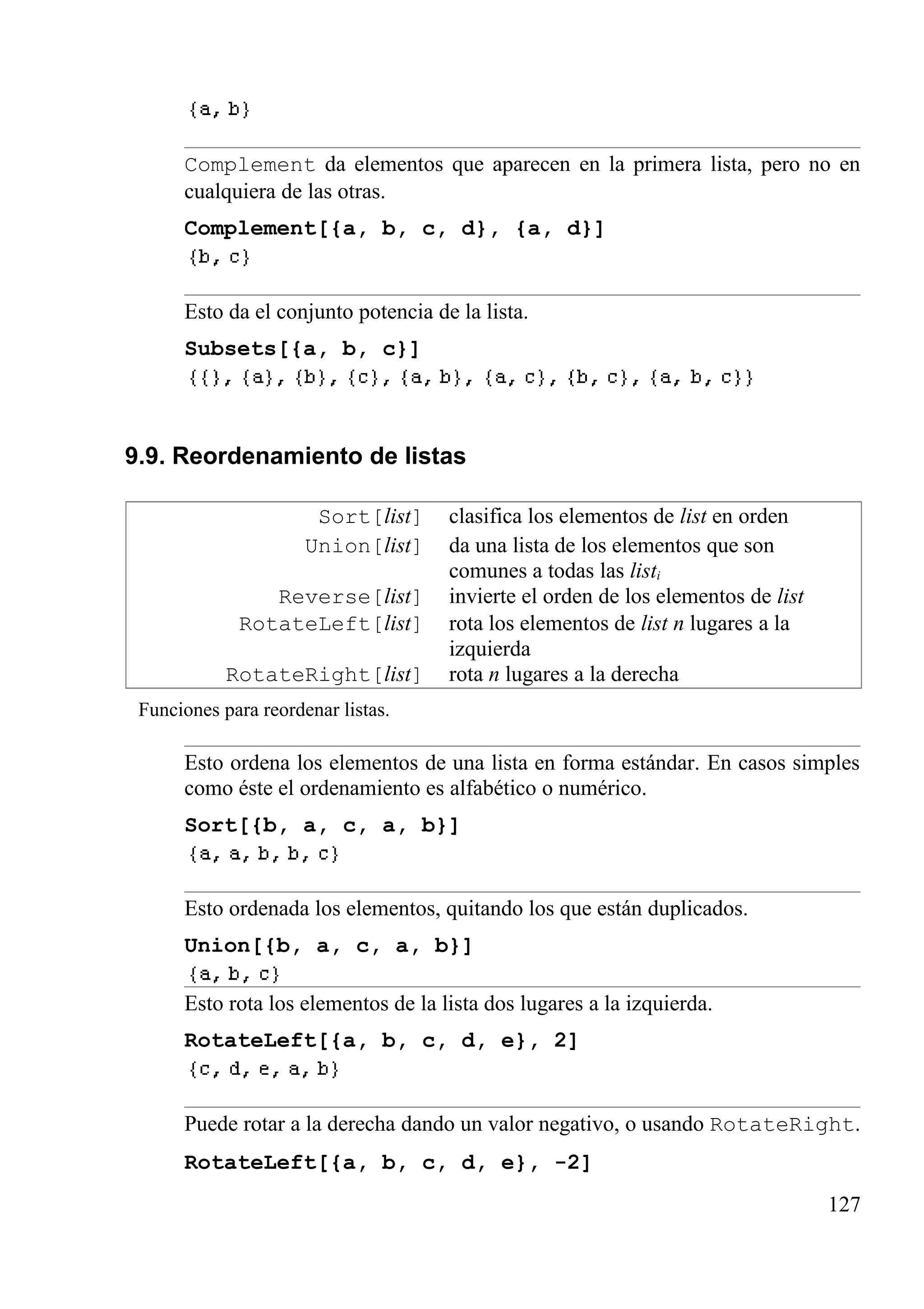 Complement da elementos que aparecen en la primera lista, pero no en
cualquiera de las otras.
Complement[{a, b, c, d}, {a, d}]
Esto da el conjunto potencia de la lista.
Subsets[{a, b, c}]
9.9. Reordenamiento de listas
Sort[list] clasifica los elementos de list en orden
Union[list] da una lista de los elementos que son
comunes a todas las listi
Reverse[list] invierte el orden de los elementos de list
RotateLeft[list] rota los elementos de list n lugares a la
izquierda
RotateRight[list] rota n lugares a la derecha
Funciones para reordenar listas.
Esto ordena los elementos de una lista en forma estándar. En casos simples
como éste el ordenamiento es alfabético o numérico.
Sort[{b, a, c, a, b}]
Esto ordenada los elementos, quitando los que están duplicados.
Union[{b, a, c, a, b}]
Esto rota los elementos de la lista dos lugares a la izquierda.
RotateLeft[{a, b, c, d, e}, 2]
Puede rotar a la derecha dando un valor negativo, o usando RotateRight.
RotateLeft[{a, b, c, d, e}, -2]
127
 
