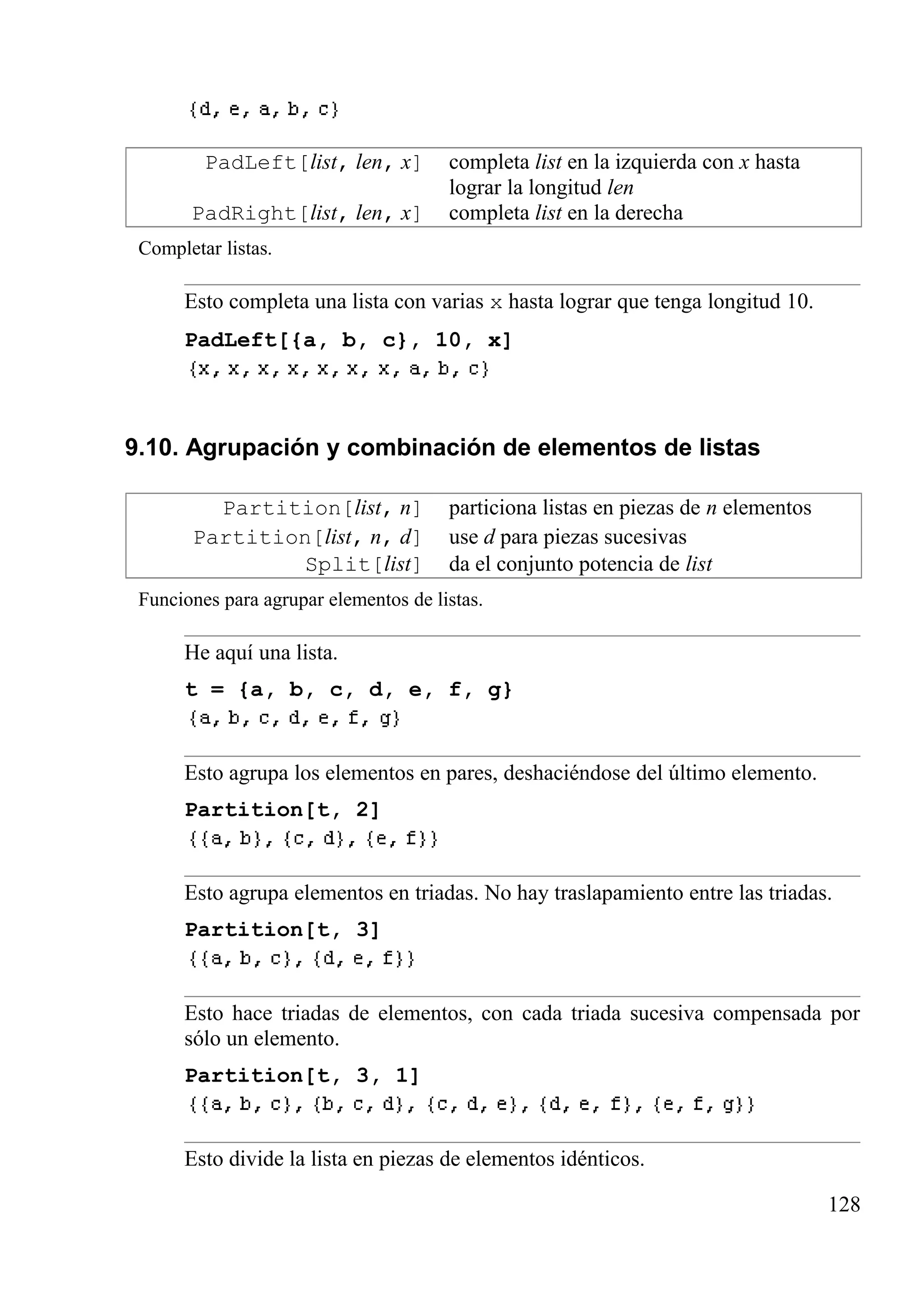 PadLeft[list, len, x] completa list en la izquierda con x hasta
lograr la longitud len
PadRight[list, len, x] completa list en la derecha
Completar listas.
Esto completa una lista con varias x hasta lograr que tenga longitud 10.
PadLeft[{a, b, c}, 10, x]
9.10. Agrupación y combinación de elementos de listas
Partition[list, n] particiona listas en piezas de n elementos
Partition[list, n, d] use d para piezas sucesivas
Split[list] da el conjunto potencia de list
Funciones para agrupar elementos de listas.
He aquí una lista.
t = {a, b, c, d, e, f, g}
Esto agrupa los elementos en pares, deshaciéndose del último elemento.
Partition[t, 2]
Esto agrupa elementos en triadas. No hay traslapamiento entre las triadas.
Partition[t, 3]
Esto hace triadas de elementos, con cada triada sucesiva compensada por
sólo un elemento.
Partition[t, 3, 1]
Esto divide la lista en piezas de elementos idénticos.
128
 