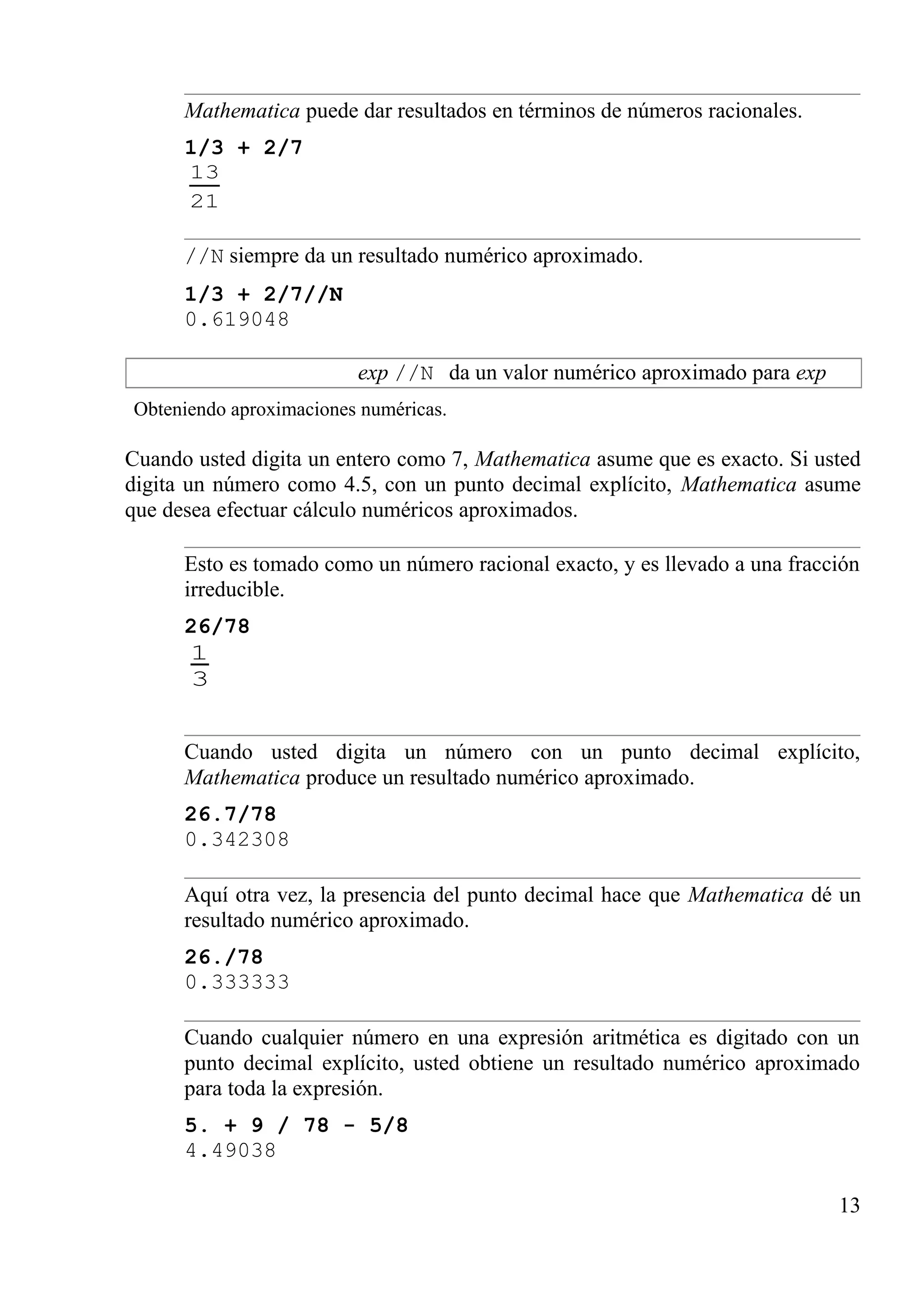 Mathematica puede dar resultados en términos de números racionales.
1/3 + 2/7
21
13
//N siempre da un resultado numérico aproximado.
1/3 + 2/7//N
0.619048
exp //N da un valor numérico aproximado para exp
Obteniendo aproximaciones numéricas.
Cuando usted digita un entero como 7, Mathematica asume que es exacto. Si usted
digita un número como 4.5, con un punto decimal explícito, Mathematica asume
que desea efectuar cálculo numéricos aproximados.
Esto es tomado como un número racional exacto, y es llevado a una fracción
irreducible.
26/78
3
1
Cuando usted digita un número con un punto decimal explícito,
Mathematica produce un resultado numérico aproximado.
26.7/78
0.342308
Aquí otra vez, la presencia del punto decimal hace que Mathematica dé un
resultado numérico aproximado.
26./78
0.333333
Cuando cualquier número en una expresión aritmética es digitado con un
punto decimal explícito, usted obtiene un resultado numérico aproximado
para toda la expresión.
5. + 9 / 78 - 5/8
4.49038
13
 