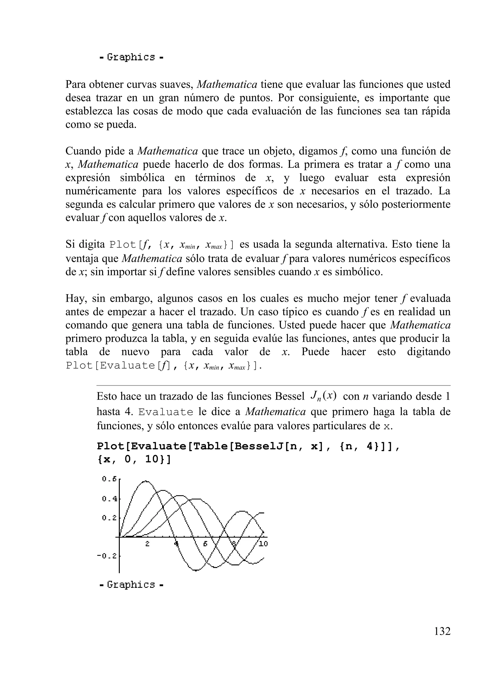 Para obtener curvas suaves, Mathematica tiene que evaluar las funciones que usted
desea trazar en un gran número de puntos. Por consiguiente, es importante que
establezca las cosas de modo que cada evaluación de las funciones sea tan rápida
como se pueda.
Cuando pide a Mathematica que trace un objeto, digamos f, como una función de
x, Mathematica puede hacerlo de dos formas. La primera es tratar a f como una
expresión simbólica en términos de x, y luego evaluar esta expresión
numéricamente para los valores específicos de x necesarios en el trazado. La
segunda es calcular primero que valores de x son necesarios, y sólo posteriormente
evaluar f con aquellos valores de x.
Si digita Plot[f, {x, xmin, xmax}] es usada la segunda alternativa. Esto tiene la
ventaja que Mathematica sólo trata de evaluar f para valores numéricos específicos
de x; sin importar si f define valores sensibles cuando x es simbólico.
Hay, sin embargo, algunos casos en los cuales es mucho mejor tener f evaluada
antes de empezar a hacer el trazado. Un caso típico es cuando f es en realidad un
comando que genera una tabla de funciones. Usted puede hacer que Mathematica
primero produzca la tabla, y en seguida evalúe las funciones, antes que producir la
tabla de nuevo para cada valor de x. Puede hacer esto digitando
Plot[Evaluate[f], {x, xmin, xmax}].
Esto hace un trazado de las funciones Bessel ( )nJ x con n variando desde 1
hasta 4. Evaluate le dice a Mathematica que primero haga la tabla de
funciones, y sólo entonces evalúe para valores particulares de x.
Plot[Evaluate[Table[BesselJ[n, x], {n, 4}]],
{x, 0, 10}]
132
 