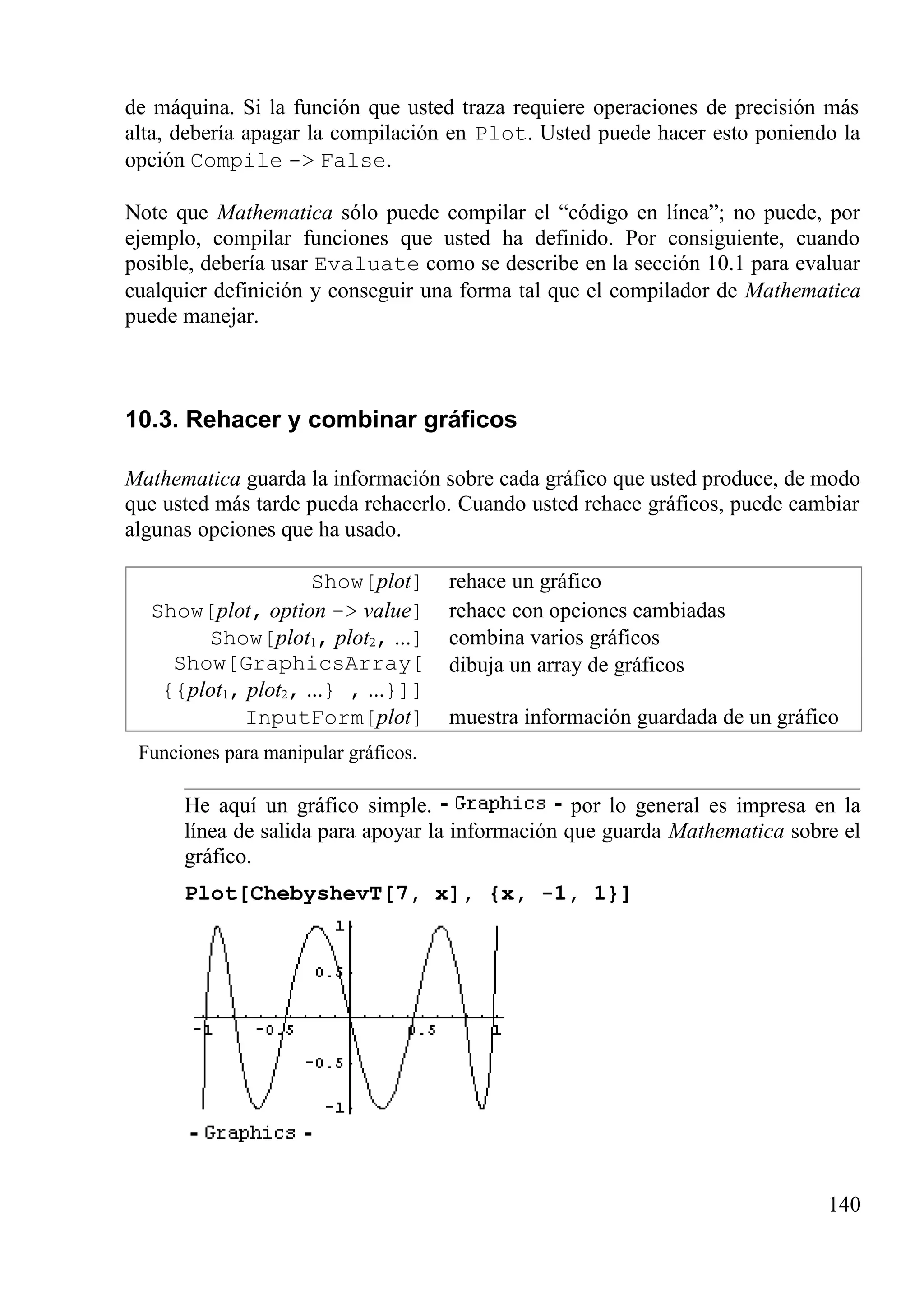 de máquina. Si la función que usted traza requiere operaciones de precisión más
alta, debería apagar la compilación en Plot. Usted puede hacer esto poniendo la
opción Compile -> False.
Note que Mathematica sólo puede compilar el “código en línea”; no puede, por
ejemplo, compilar funciones que usted ha definido. Por consiguiente, cuando
posible, debería usar Evaluate como se describe en la sección 10.1 para evaluar
cualquier definición y conseguir una forma tal que el compilador de Mathematica
puede manejar.
10.3. Rehacer y combinar gráficos
Mathematica guarda la información sobre cada gráfico que usted produce, de modo
que usted más tarde pueda rehacerlo. Cuando usted rehace gráficos, puede cambiar
algunas opciones que ha usado.
Show[plot] rehace un gráfico
Show[plot, option -> value] rehace con opciones cambiadas
Show[plot1, plot2, ...] combina varios gráficos
Show[GraphicsArray[
{{plot1, plot2, ...} , ...}]]
dibuja un array de gráficos
InputForm[plot] muestra información guardada de un gráfico
Funciones para manipular gráficos.
He aquí un gráfico simple. por lo general es impresa en la
línea de salida para apoyar la información que guarda Mathematica sobre el
gráfico.
Plot[ChebyshevT[7, x], {x, -1, 1}]
140
 