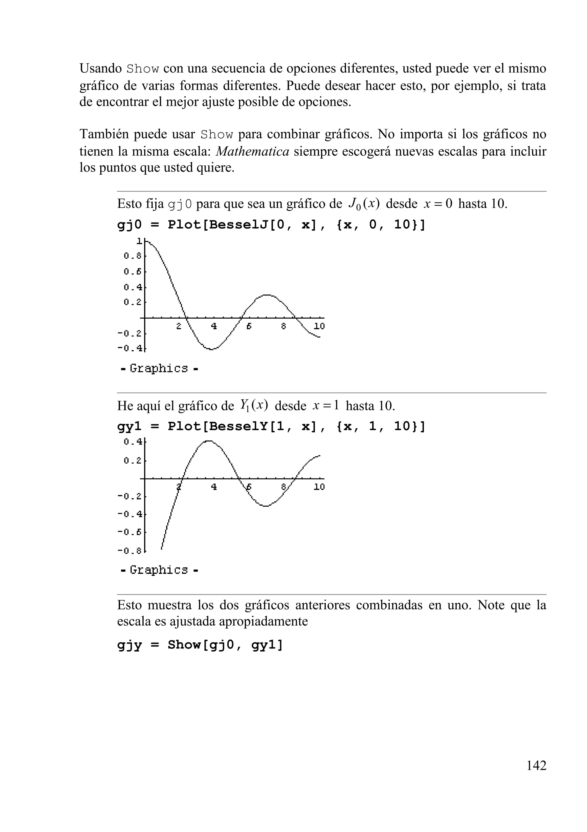 Usando Show con una secuencia de opciones diferentes, usted puede ver el mismo
gráfico de varias formas diferentes. Puede desear hacer esto, por ejemplo, si trata
de encontrar el mejor ajuste posible de opciones.
También puede usar Show para combinar gráficos. No importa si los gráficos no
tienen la misma escala: Mathematica siempre escogerá nuevas escalas para incluir
los puntos que usted quiere.
Esto fija gj0 para que sea un gráfico de 0 ( )J x desde 0x = hasta 10.
gj0 = Plot[BesselJ[0, x], {x, 0, 10}]
He aquí el gráfico de 1( )Y x desde 1x = hasta 10.
gy1 = Plot[BesselY[1, x], {x, 1, 10}]
Esto muestra los dos gráficos anteriores combinadas en uno. Note que la
escala es ajustada apropiadamente
gjy = Show[gj0, gy1]
142
 