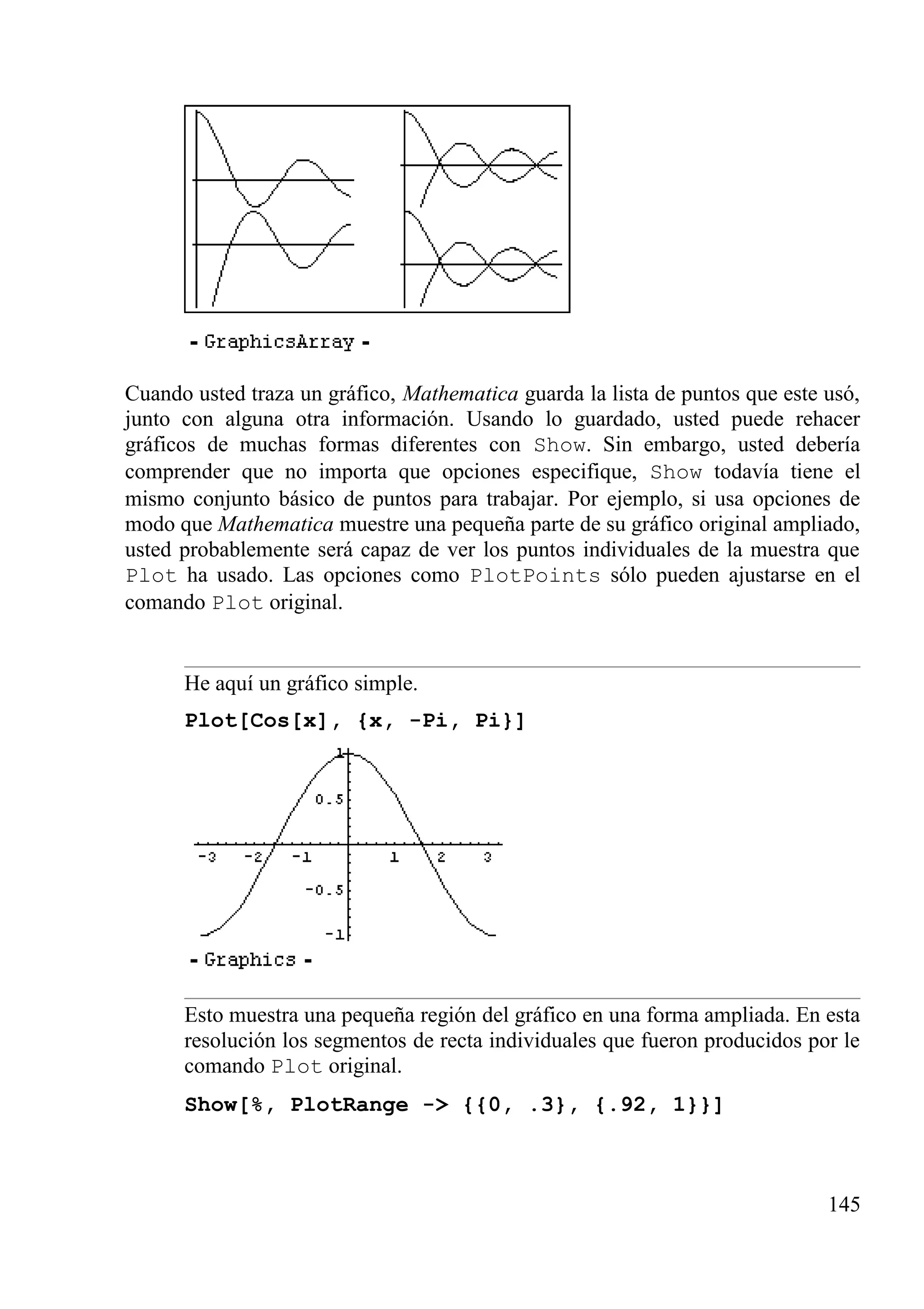 Cuando usted traza un gráfico, Mathematica guarda la lista de puntos que este usó,
junto con alguna otra información. Usando lo guardado, usted puede rehacer
gráficos de muchas formas diferentes con Show. Sin embargo, usted debería
comprender que no importa que opciones especifique, Show todavía tiene el
mismo conjunto básico de puntos para trabajar. Por ejemplo, si usa opciones de
modo que Mathematica muestre una pequeña parte de su gráfico original ampliado,
usted probablemente será capaz de ver los puntos individuales de la muestra que
Plot ha usado. Las opciones como PlotPoints sólo pueden ajustarse en el
comando Plot original.
He aquí un gráfico simple.
Plot[Cos[x], {x, -Pi, Pi}]
Esto muestra una pequeña región del gráfico en una forma ampliada. En esta
resolución los segmentos de recta individuales que fueron producidos por le
comando Plot original.
Show[%, PlotRange -> {{0, .3}, {.92, 1}}]
145
 