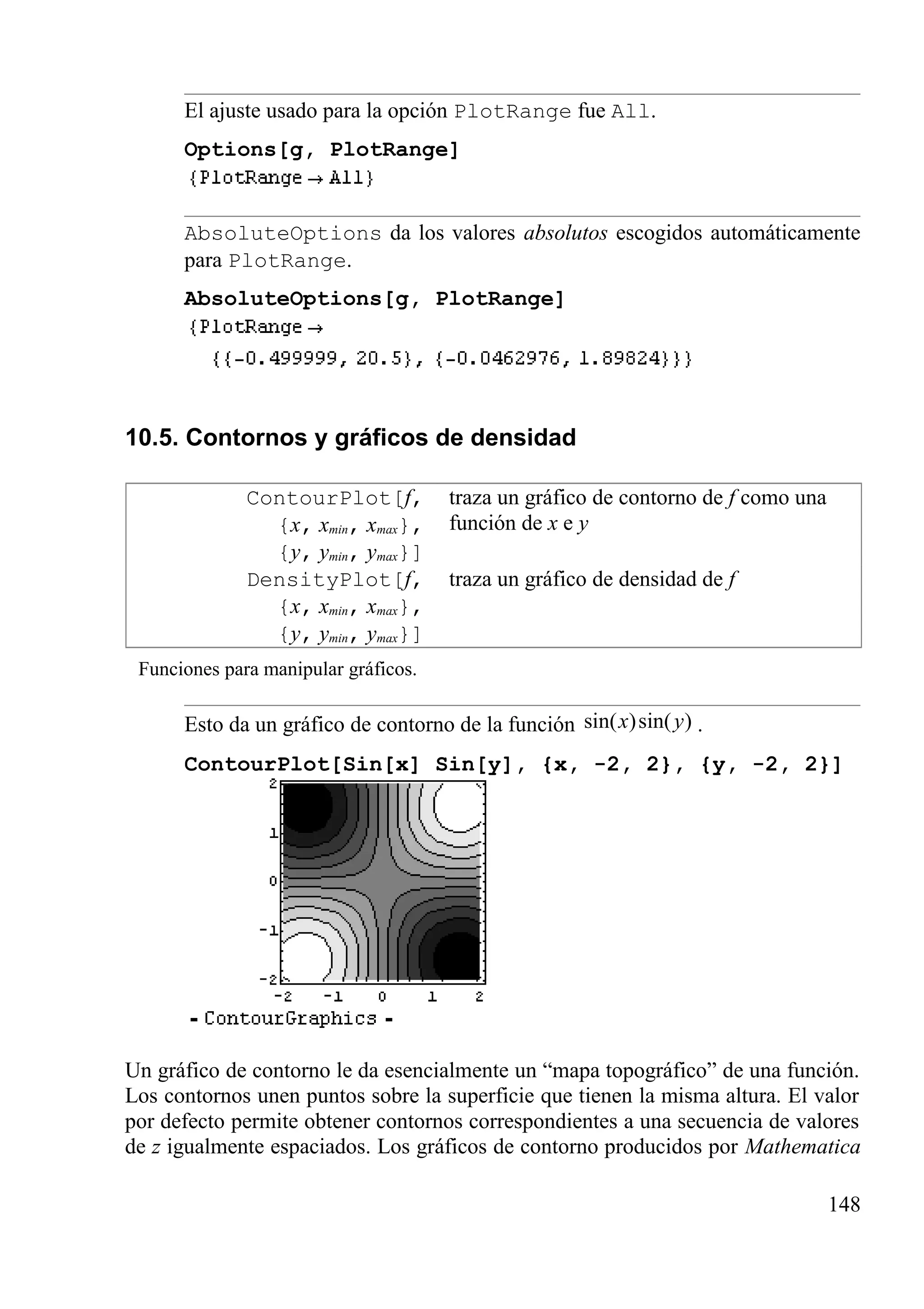 El ajuste usado para la opción PlotRange fue All.
Options[g, PlotRange]
AbsoluteOptions da los valores absolutos escogidos automáticamente
para PlotRange.
AbsoluteOptions[g, PlotRange]
10.5. Contornos y gráficos de densidad
ContourPlot[f,
{x, xmin, xmax},
{y, ymin, ymax}]
traza un gráfico de contorno de f como una
función de x e y
DensityPlot[f,
{x, xmin, xmax},
{y, ymin, ymax}]
traza un gráfico de densidad de f
Funciones para manipular gráficos.
Esto da un gráfico de contorno de la función sin( )sin( )x y .
ContourPlot[Sin[x] Sin[y], {x, -2, 2}, {y, -2, 2}]
Un gráfico de contorno le da esencialmente un “mapa topográfico” de una función.
Los contornos unen puntos sobre la superficie que tienen la misma altura. El valor
por defecto permite obtener contornos correspondientes a una secuencia de valores
de z igualmente espaciados. Los gráficos de contorno producidos por Mathematica
148
 
