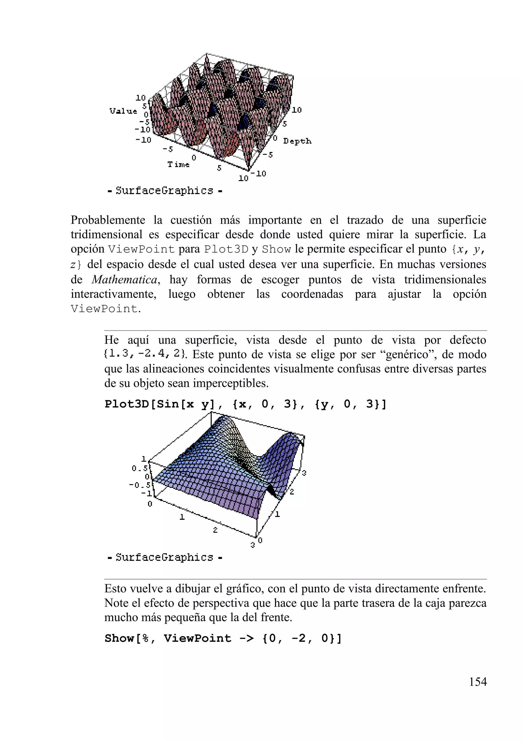 Probablemente la cuestión más importante en el trazado de una superficie
tridimensional es especificar desde donde usted quiere mirar la superficie. La
opción ViewPoint para Plot3D y Show le permite especificar el punto {x, y,
z} del espacio desde el cual usted desea ver una superficie. En muchas versiones
de Mathematica, hay formas de escoger puntos de vista tridimensionales
interactivamente, luego obtener las coordenadas para ajustar la opción
ViewPoint.
He aquí una superficie, vista desde el punto de vista por defecto
. Este punto de vista se elige por ser “genérico”, de modo
que las alineaciones coincidentes visualmente confusas entre diversas partes
de su objeto sean imperceptibles.
Plot3D[Sin[x y], {x, 0, 3}, {y, 0, 3}]
Esto vuelve a dibujar el gráfico, con el punto de vista directamente enfrente.
Note el efecto de perspectiva que hace que la parte trasera de la caja parezca
mucho más pequeña que la del frente.
Show[%, ViewPoint -> {0, -2, 0}]
154
 