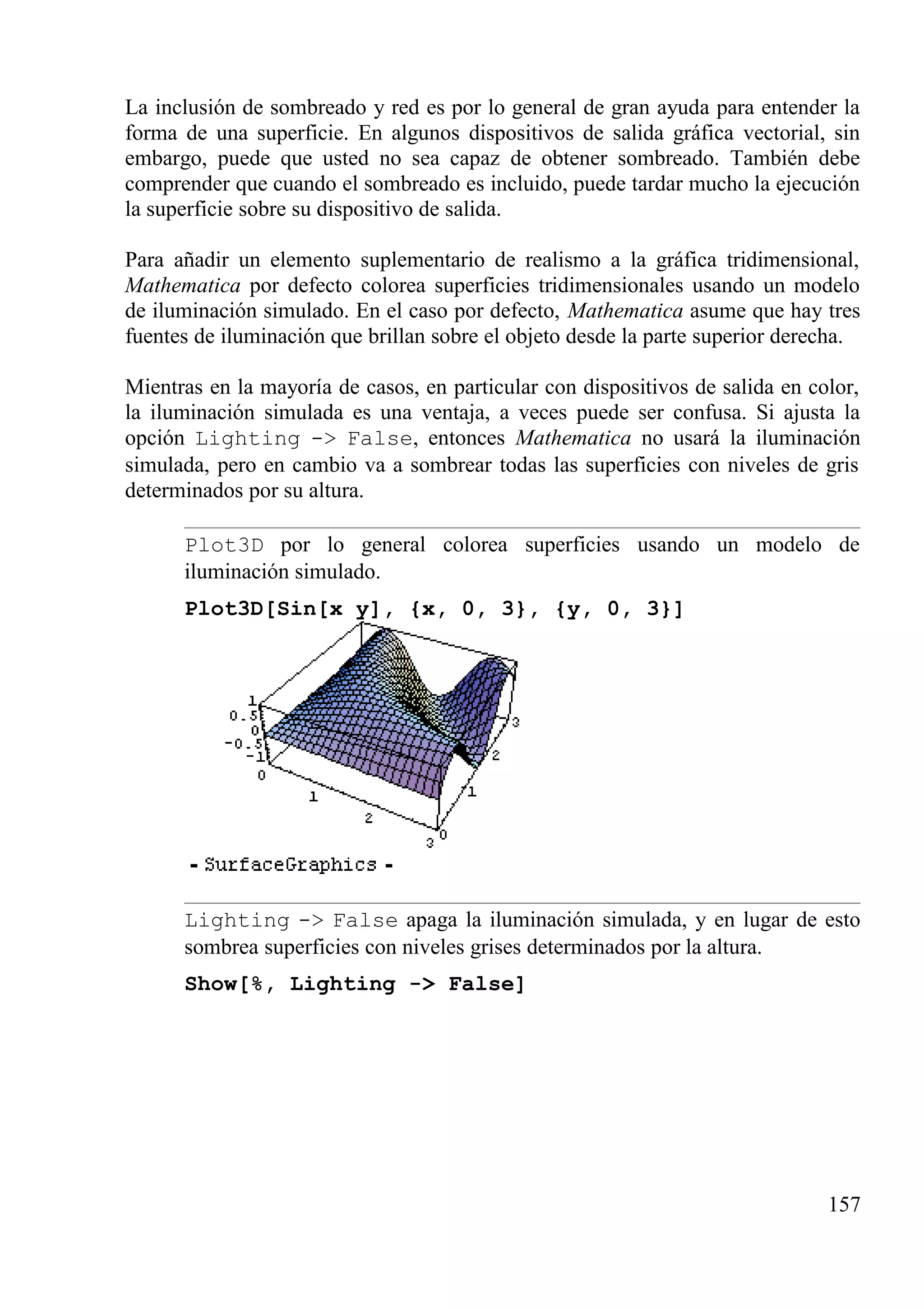 La inclusión de sombreado y red es por lo general de gran ayuda para entender la
forma de una superficie. En algunos dispositivos de salida gráfica vectorial, sin
embargo, puede que usted no sea capaz de obtener sombreado. También debe
comprender que cuando el sombreado es incluido, puede tardar mucho la ejecución
la superficie sobre su dispositivo de salida.
Para añadir un elemento suplementario de realismo a la gráfica tridimensional,
Mathematica por defecto colorea superficies tridimensionales usando un modelo
de iluminación simulado. En el caso por defecto, Mathematica asume que hay tres
fuentes de iluminación que brillan sobre el objeto desde la parte superior derecha.
Mientras en la mayoría de casos, en particular con dispositivos de salida en color,
la iluminación simulada es una ventaja, a veces puede ser confusa. Si ajusta la
opción Lighting -> False, entonces Mathematica no usará la iluminación
simulada, pero en cambio va a sombrear todas las superficies con niveles de gris
determinados por su altura.
Plot3D por lo general colorea superficies usando un modelo de
iluminación simulado.
Plot3D[Sin[x y], {x, 0, 3}, {y, 0, 3}]
Lighting -> False apaga la iluminación simulada, y en lugar de esto
sombrea superficies con niveles grises determinados por la altura.
Show[%, Lighting -> False]
157
 
