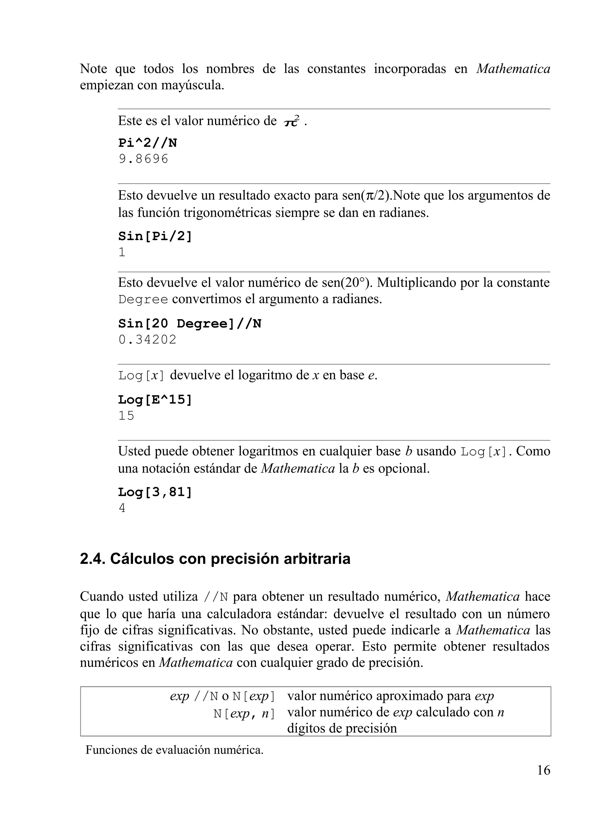 Note que todos los nombres de las constantes incorporadas en Mathematica
empiezan con mayúscula.
Este es el valor numérico de 2
π .
Pi^2//N
9.8696
Esto devuelve un resultado exacto para sen(π/2).Note que los argumentos de
las función trigonométricas siempre se dan en radianes.
Sin[Pi/2]
1
Esto devuelve el valor numérico de sen(20°). Multiplicando por la constante
Degree convertimos el argumento a radianes.
Sin[20 Degree]//N
0.34202
Log[x] devuelve el logaritmo de x en base e.
Log[E^15]
15
Usted puede obtener logaritmos en cualquier base b usando Log[x]. Como
una notación estándar de Mathematica la b es opcional.
Log[3,81]
4
2.4. Cálculos con precisión arbitraria
Cuando usted utiliza //N para obtener un resultado numérico, Mathematica hace
que lo que haría una calculadora estándar: devuelve el resultado con un número
fijo de cifras significativas. No obstante, usted puede indicarle a Mathematica las
cifras significativas con las que desea operar. Esto permite obtener resultados
numéricos en Mathematica con cualquier grado de precisión.
exp //N o N[exp]
N[exp, n]
valor numérico aproximado para exp
valor numérico de exp calculado con n
dígitos de precisión
Funciones de evaluación numérica.
16
 