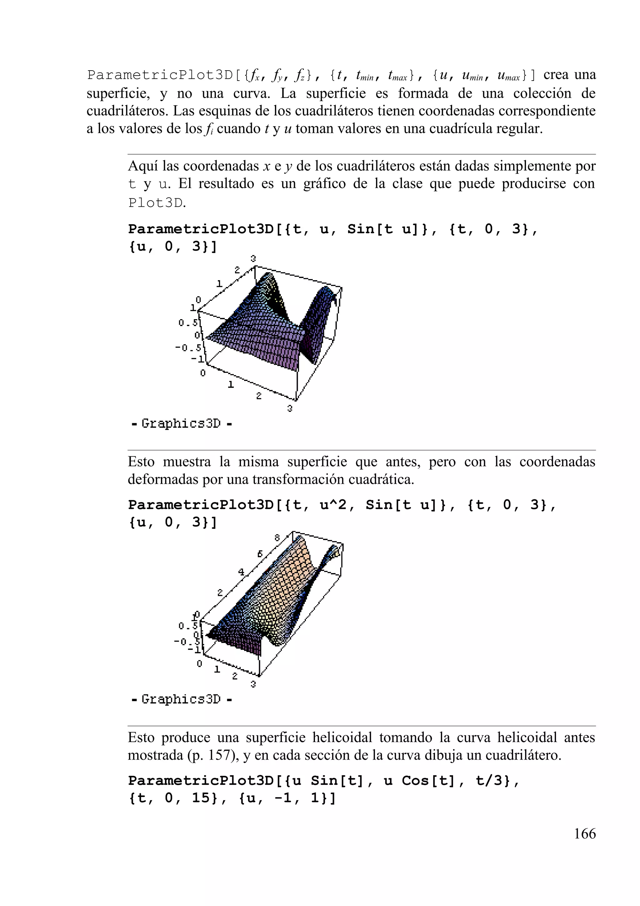 ParametricPlot3D[{fx, fy, fz}, {t, tmin, tmax}, {u, umin, umax}] crea una
superficie, y no una curva. La superficie es formada de una colección de
cuadriláteros. Las esquinas de los cuadriláteros tienen coordenadas correspondiente
a los valores de los fi cuando t y u toman valores en una cuadrícula regular.
Aquí las coordenadas x e y de los cuadriláteros están dadas simplemente por
t y u. El resultado es un gráfico de la clase que puede producirse con
Plot3D.
ParametricPlot3D[{t, u, Sin[t u]}, {t, 0, 3},
{u, 0, 3}]
Esto muestra la misma superficie que antes, pero con las coordenadas
deformadas por una transformación cuadrática.
ParametricPlot3D[{t, u^2, Sin[t u]}, {t, 0, 3},
{u, 0, 3}]
Esto produce una superficie helicoidal tomando la curva helicoidal antes
mostrada (p. 157), y en cada sección de la curva dibuja un cuadrilátero.
ParametricPlot3D[{u Sin[t], u Cos[t], t/3},
{t, 0, 15}, {u, -1, 1}]
166
 