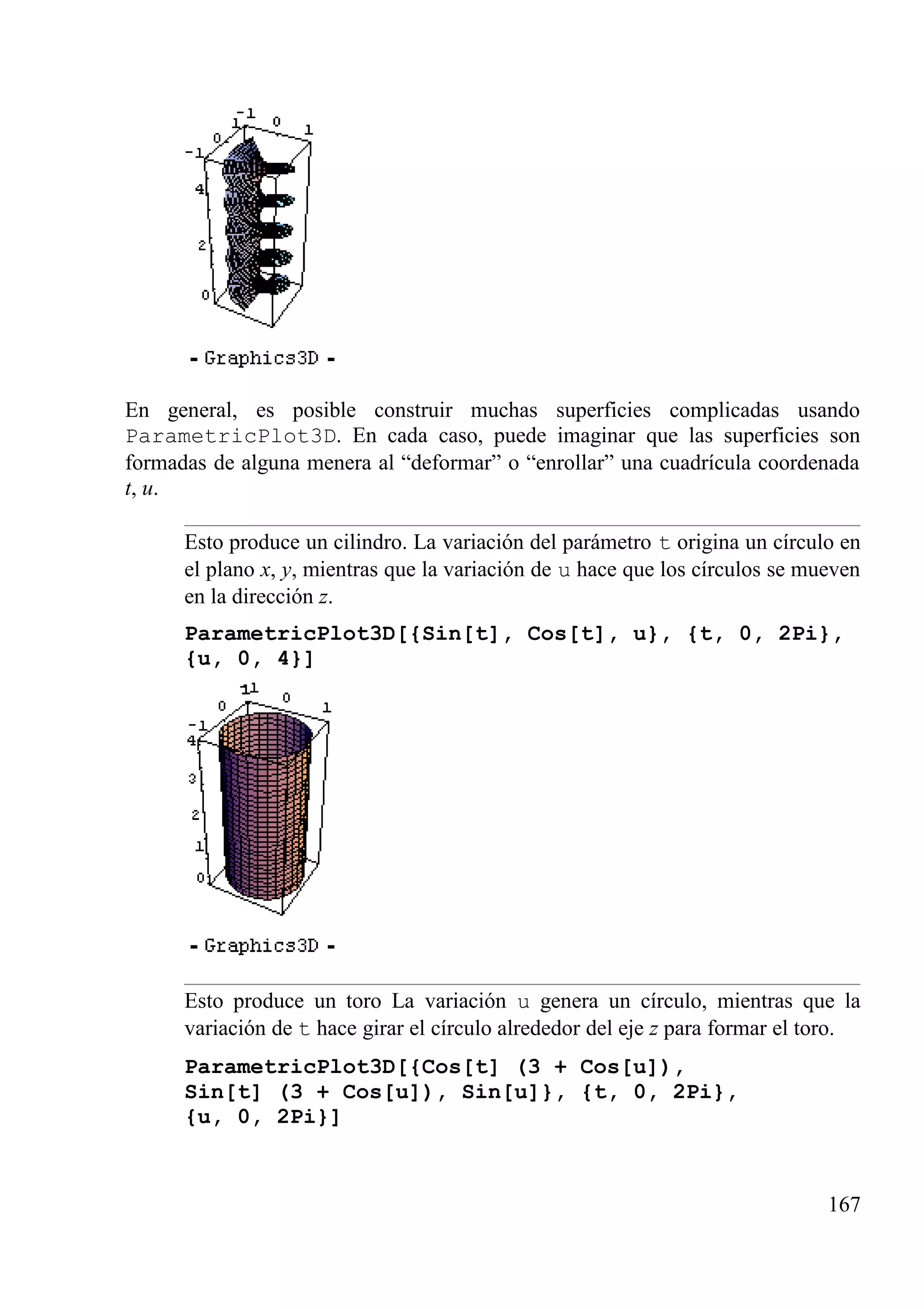 En general, es posible construir muchas superficies complicadas usando
ParametricPlot3D. En cada caso, puede imaginar que las superficies son
formadas de alguna menera al “deformar” o “enrollar” una cuadrícula coordenada
t, u.
Esto produce un cilindro. La variación del parámetro t origina un círculo en
el plano x, y, mientras que la variación de u hace que los círculos se mueven
en la dirección z.
ParametricPlot3D[{Sin[t], Cos[t], u}, {t, 0, 2Pi},
{u, 0, 4}]
Esto produce un toro La variación u genera un círculo, mientras que la
variación de t hace girar el círculo alrededor del eje z para formar el toro.
ParametricPlot3D[{Cos[t] (3 + Cos[u]),
Sin[t] (3 + Cos[u]), Sin[u]}, {t, 0, 2Pi},
{u, 0, 2Pi}]
167
 