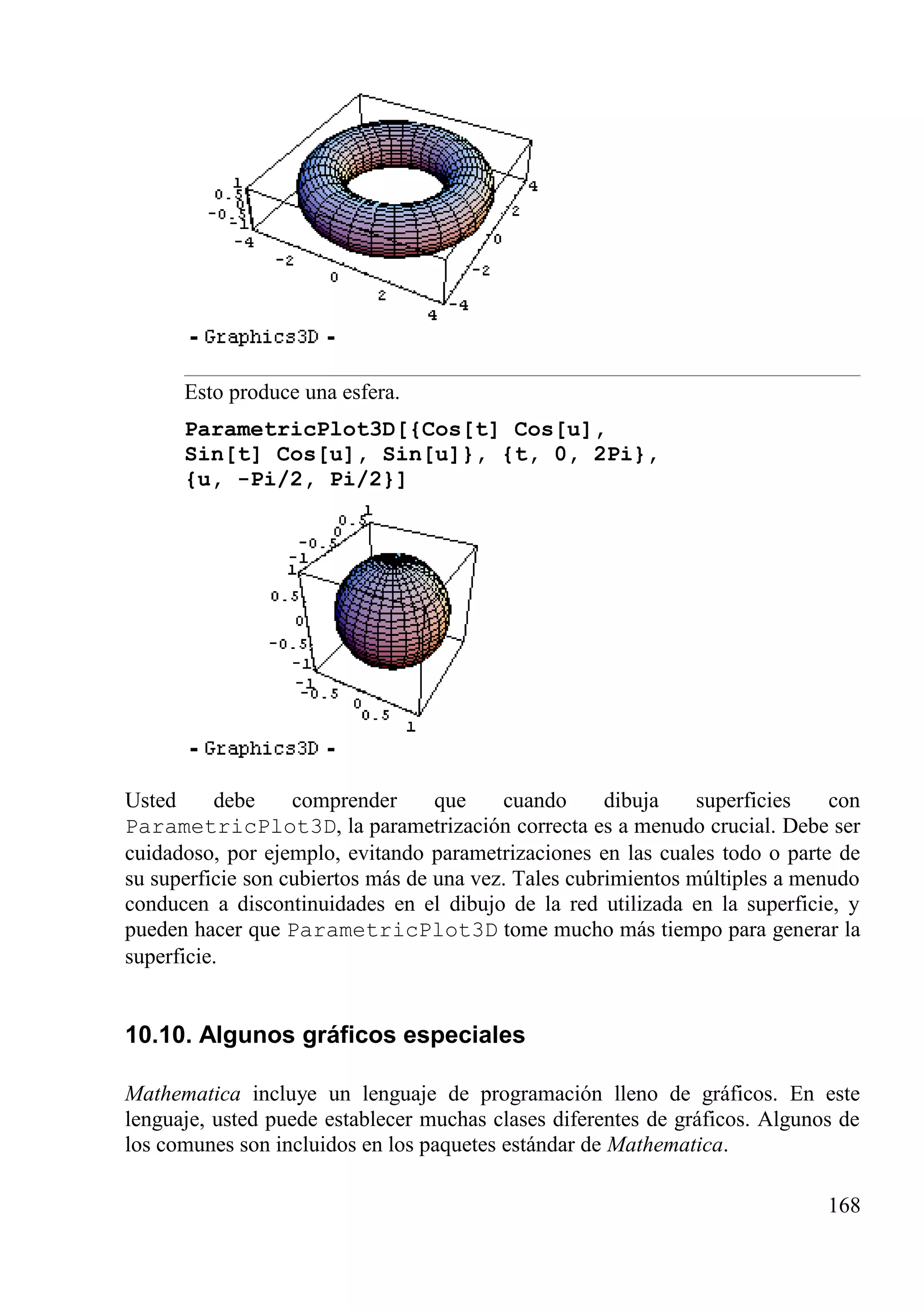 Esto produce una esfera.
ParametricPlot3D[{Cos[t] Cos[u],
Sin[t] Cos[u], Sin[u]}, {t, 0, 2Pi},
{u, -Pi/2, Pi/2}]
Usted debe comprender que cuando dibuja superficies con
ParametricPlot3D, la parametrización correcta es a menudo crucial. Debe ser
cuidadoso, por ejemplo, evitando parametrizaciones en las cuales todo o parte de
su superficie son cubiertos más de una vez. Tales cubrimientos múltiples a menudo
conducen a discontinuidades en el dibujo de la red utilizada en la superficie, y
pueden hacer que ParametricPlot3D tome mucho más tiempo para generar la
superficie.
10.10. Algunos gráficos especiales
Mathematica incluye un lenguaje de programación lleno de gráficos. En este
lenguaje, usted puede establecer muchas clases diferentes de gráficos. Algunos de
los comunes son incluidos en los paquetes estándar de Mathematica.
168
 