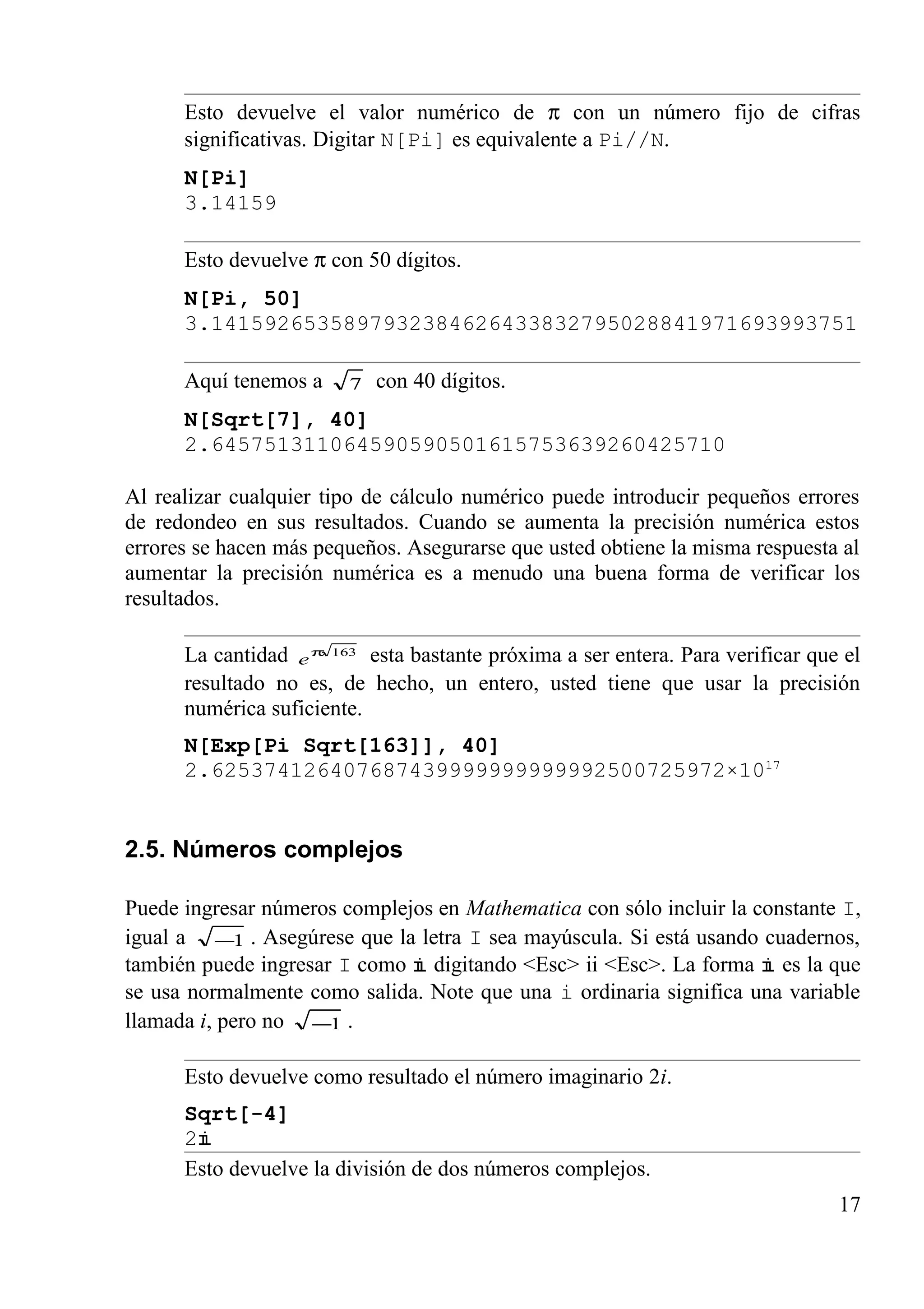 Esto devuelve el valor numérico de π con un número fijo de cifras
significativas. Digitar N[Pi] es equivalente a Pi//N.
N[Pi]
3.14159
Esto devuelve π con 50 dígitos.
N[Pi, 50]
3.1415926535897932384626433832795028841971693993751
Aquí tenemos a 7 con 40 dígitos.
N[Sqrt[7], 40]
2.645751311064590590501615753639260425710
Al realizar cualquier tipo de cálculo numérico puede introducir pequeños errores
de redondeo en sus resultados. Cuando se aumenta la precisión numérica estos
errores se hacen más pequeños. Asegurarse que usted obtiene la misma respuesta al
aumentar la precisión numérica es a menudo una buena forma de verificar los
resultados.
La cantidad 163π
e esta bastante próxima a ser entera. Para verificar que el
resultado no es, de hecho, un entero, usted tiene que usar la precisión
numérica suficiente.
N[Exp[Pi Sqrt[163]], 40]
2.625374126407687439999999999992500725972×1017
2.5. Números complejos
Puede ingresar números complejos en Mathematica con sólo incluir la constante I,
igual a 1− . Asegúrese que la letra I sea mayúscula. Si está usando cuadernos,
también puede ingresar I como digitando <Esc> ii <Esc>. La forma es la que
se usa normalmente como salida. Note que una i ordinaria significa una variable
llamada i, pero no 1− .
Esto devuelve como resultado el número imaginario 2i.
Sqrt[-4]
2
Esto devuelve la división de dos números complejos.
17
 