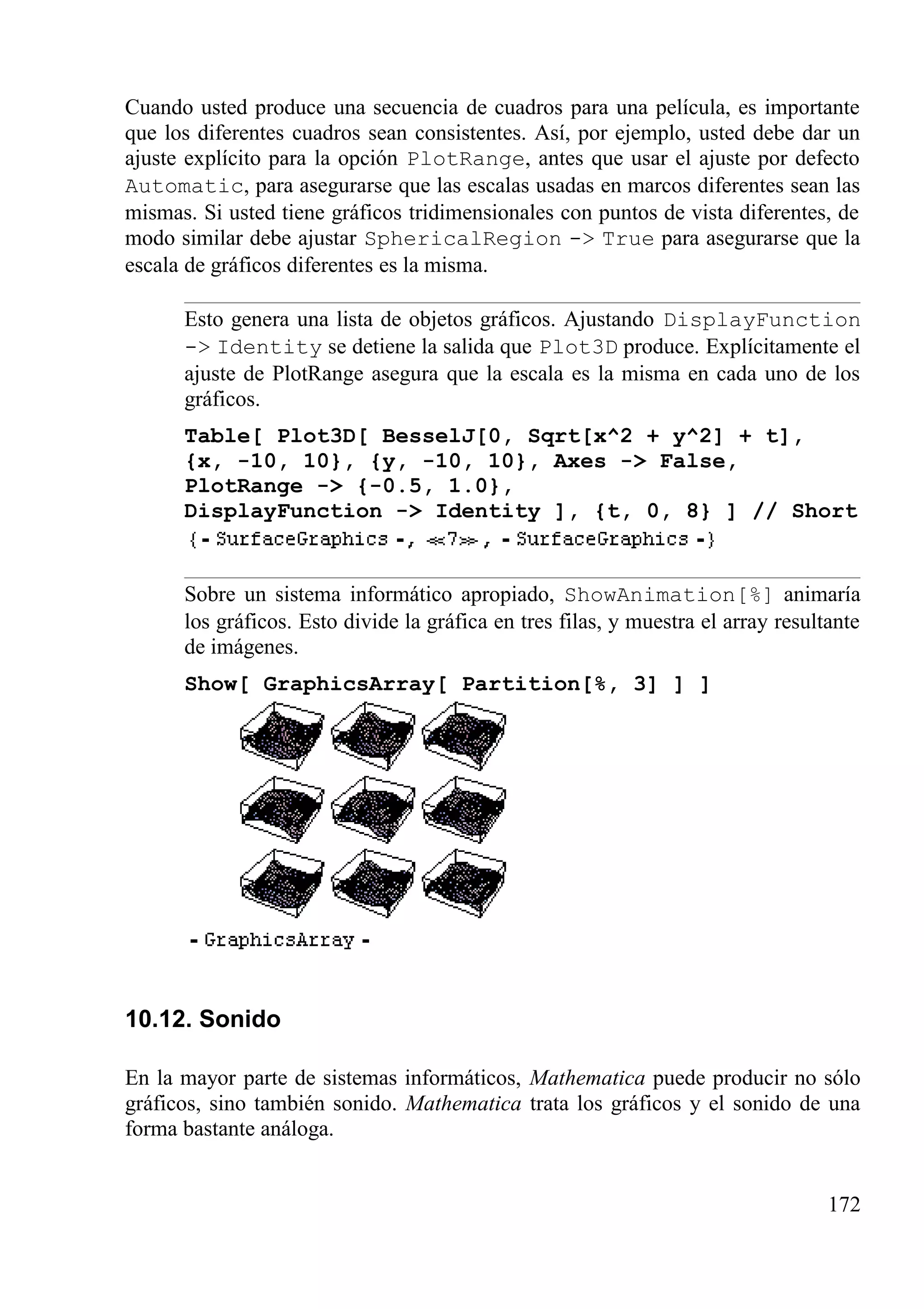 Cuando usted produce una secuencia de cuadros para una película, es importante
que los diferentes cuadros sean consistentes. Así, por ejemplo, usted debe dar un
ajuste explícito para la opción PlotRange, antes que usar el ajuste por defecto
Automatic, para asegurarse que las escalas usadas en marcos diferentes sean las
mismas. Si usted tiene gráficos tridimensionales con puntos de vista diferentes, de
modo similar debe ajustar SphericalRegion -> True para asegurarse que la
escala de gráficos diferentes es la misma.
Esto genera una lista de objetos gráficos. Ajustando DisplayFunction
-> Identity se detiene la salida que Plot3D produce. Explícitamente el
ajuste de PlotRange asegura que la escala es la misma en cada uno de los
gráficos.
Table[ Plot3D[ BesselJ[0, Sqrt[x^2 + y^2] + t],
{x, -10, 10}, {y, -10, 10}, Axes -> False,
PlotRange -> {-0.5, 1.0},
DisplayFunction -> Identity ], {t, 0, 8} ] // Short
Sobre un sistema informático apropiado, ShowAnimation[%] animaría
los gráficos. Esto divide la gráfica en tres filas, y muestra el array resultante
de imágenes.
Show[ GraphicsArray[ Partition[%, 3] ] ]
10.12. Sonido
En la mayor parte de sistemas informáticos, Mathematica puede producir no sólo
gráficos, sino también sonido. Mathematica trata los gráficos y el sonido de una
forma bastante análoga.
172
 