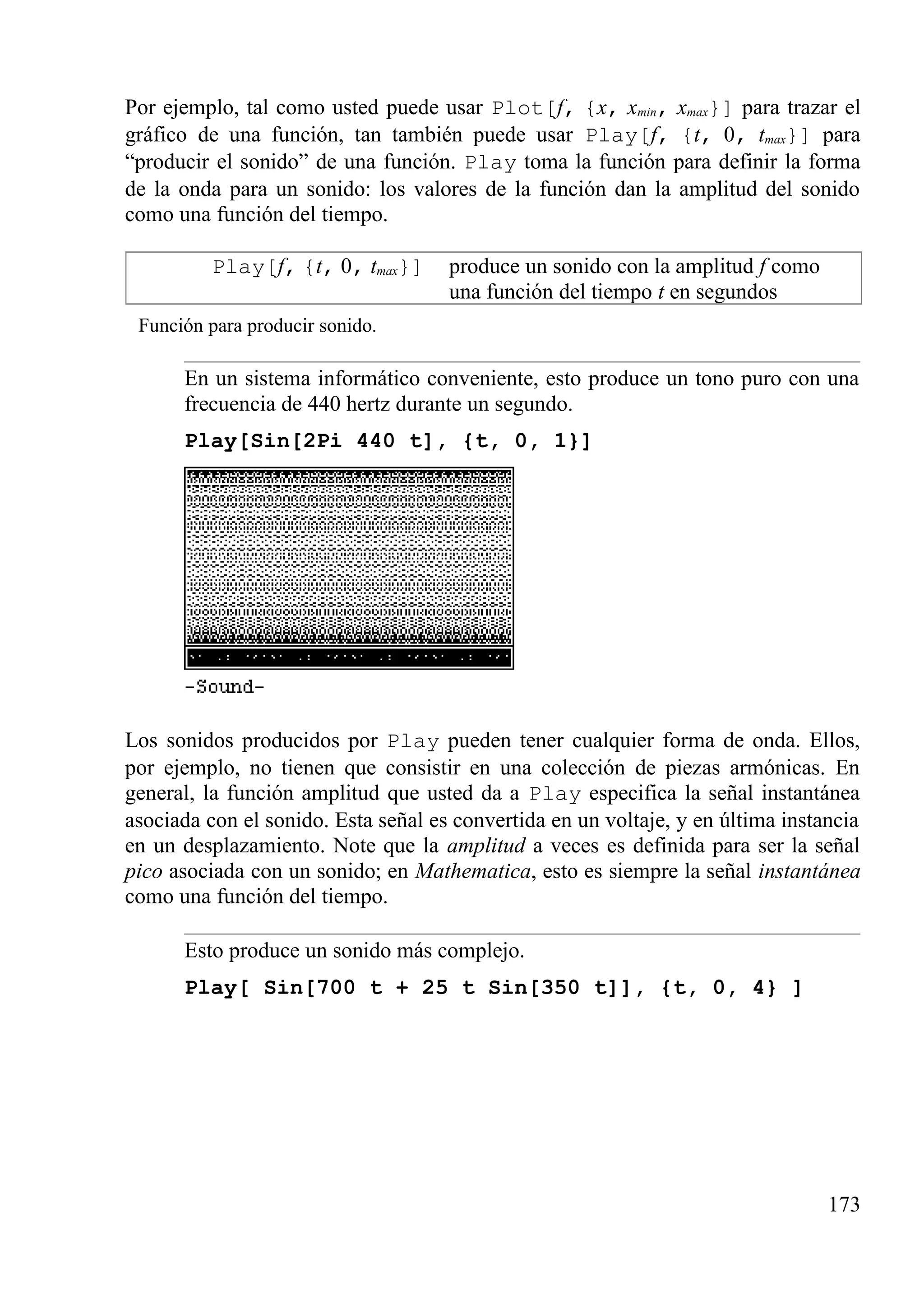 Por ejemplo, tal como usted puede usar Plot[f, {x, xmin, xmax}] para trazar el
gráfico de una función, tan también puede usar Play[f, {t, 0, tmax}] para
“producir el sonido” de una función. Play toma la función para definir la forma
de la onda para un sonido: los valores de la función dan la amplitud del sonido
como una función del tiempo.
Play[f, {t, 0, tmax}] produce un sonido con la amplitud f como
una función del tiempo t en segundos
Función para producir sonido.
En un sistema informático conveniente, esto produce un tono puro con una
frecuencia de 440 hertz durante un segundo.
Play[Sin[2Pi 440 t], {t, 0, 1}]
Los sonidos producidos por Play pueden tener cualquier forma de onda. Ellos,
por ejemplo, no tienen que consistir en una colección de piezas armónicas. En
general, la función amplitud que usted da a Play especifica la señal instantánea
asociada con el sonido. Esta señal es convertida en un voltaje, y en última instancia
en un desplazamiento. Note que la amplitud a veces es definida para ser la señal
pico asociada con un sonido; en Mathematica, esto es siempre la señal instantánea
como una función del tiempo.
Esto produce un sonido más complejo.
Play[ Sin[700 t + 25 t Sin[350 t]], {t, 0, 4} ]
173
 