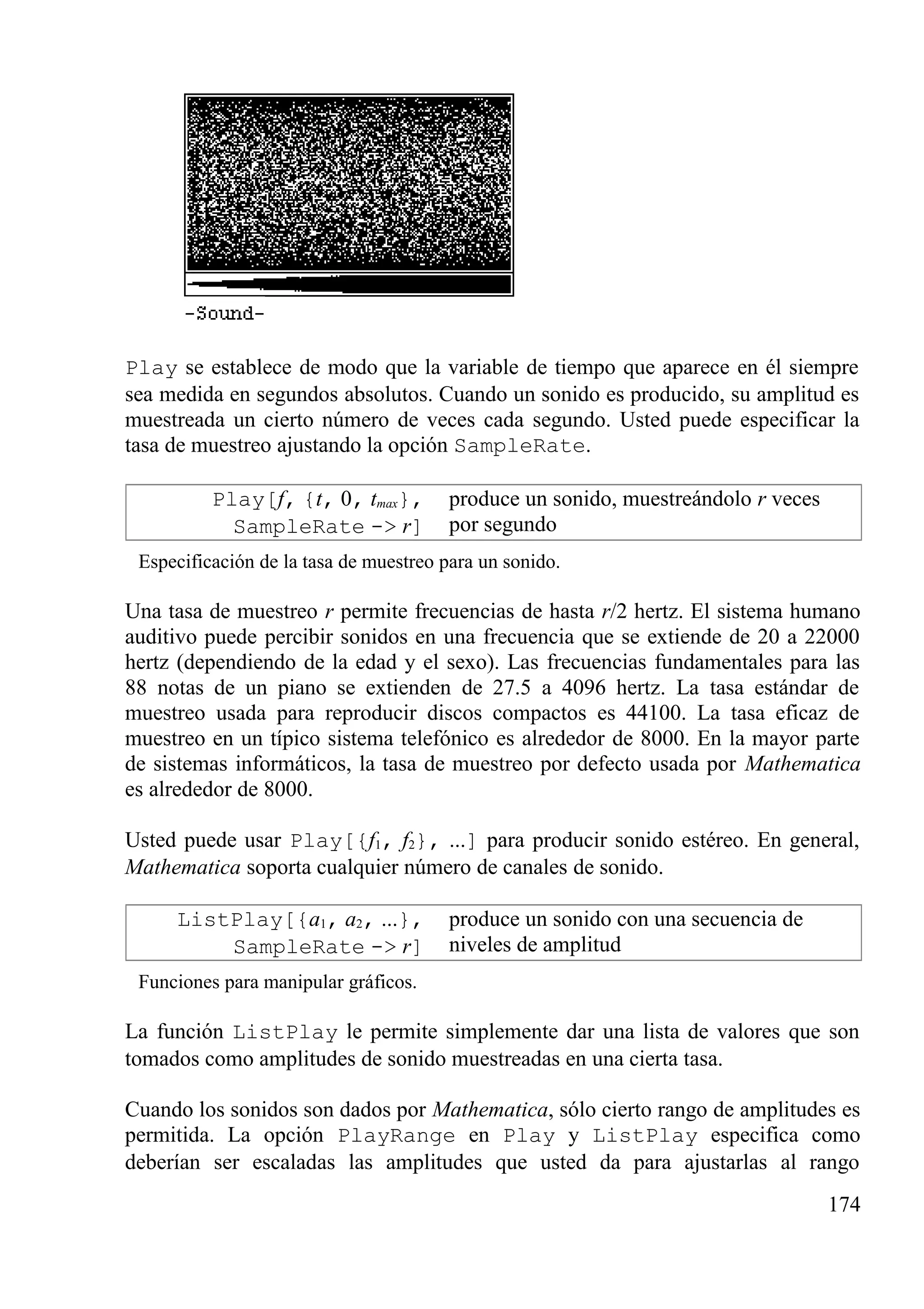 Play se establece de modo que la variable de tiempo que aparece en él siempre
sea medida en segundos absolutos. Cuando un sonido es producido, su amplitud es
muestreada un cierto número de veces cada segundo. Usted puede especificar la
tasa de muestreo ajustando la opción SampleRate.
Play[f, {t, 0, tmax},
SampleRate -> r]
produce un sonido, muestreándolo r veces
por segundo
Especificación de la tasa de muestreo para un sonido.
Una tasa de muestreo r permite frecuencias de hasta r/2 hertz. El sistema humano
auditivo puede percibir sonidos en una frecuencia que se extiende de 20 a 22000
hertz (dependiendo de la edad y el sexo). Las frecuencias fundamentales para las
88 notas de un piano se extienden de 27.5 a 4096 hertz. La tasa estándar de
muestreo usada para reproducir discos compactos es 44100. La tasa eficaz de
muestreo en un típico sistema telefónico es alrededor de 8000. En la mayor parte
de sistemas informáticos, la tasa de muestreo por defecto usada por Mathematica
es alrededor de 8000.
Usted puede usar Play[{f1, f2}, ...] para producir sonido estéreo. En general,
Mathematica soporta cualquier número de canales de sonido.
ListPlay[{a1, a2, ...},
SampleRate -> r]
produce un sonido con una secuencia de
niveles de amplitud
Funciones para manipular gráficos.
La función ListPlay le permite simplemente dar una lista de valores que son
tomados como amplitudes de sonido muestreadas en una cierta tasa.
Cuando los sonidos son dados por Mathematica, sólo cierto rango de amplitudes es
permitida. La opción PlayRange en Play y ListPlay especifica como
deberían ser escaladas las amplitudes que usted da para ajustarlas al rango
174
 