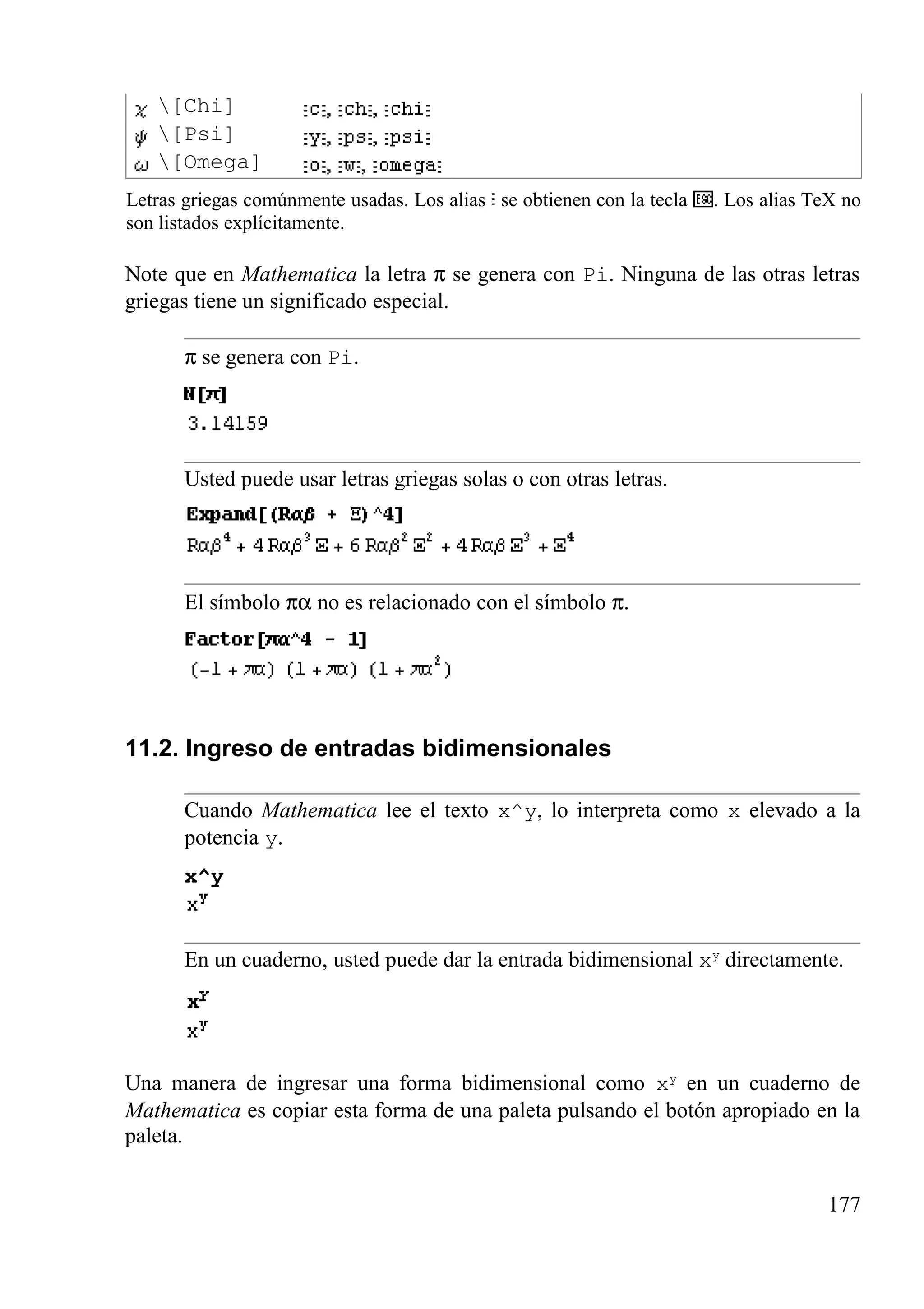 [Chi]
[Psi]
[Omega]
Letras griegas comúnmente usadas. Los alias se obtienen con la tecla . Los alias TeX no
son listados explícitamente.
Note que en Mathematica la letra π se genera con Pi. Ninguna de las otras letras
griegas tiene un significado especial.
π se genera con Pi.
Usted puede usar letras griegas solas o con otras letras.
El símbolo πα no es relacionado con el símbolo π.
11.2. Ingreso de entradas bidimensionales
Cuando Mathematica lee el texto x^y, lo interpreta como x elevado a la
potencia y.
x^y
En un cuaderno, usted puede dar la entrada bidimensional xy
directamente.
Una manera de ingresar una forma bidimensional como xy
en un cuaderno de
Mathematica es copiar esta forma de una paleta pulsando el botón apropiado en la
paleta.
177
 