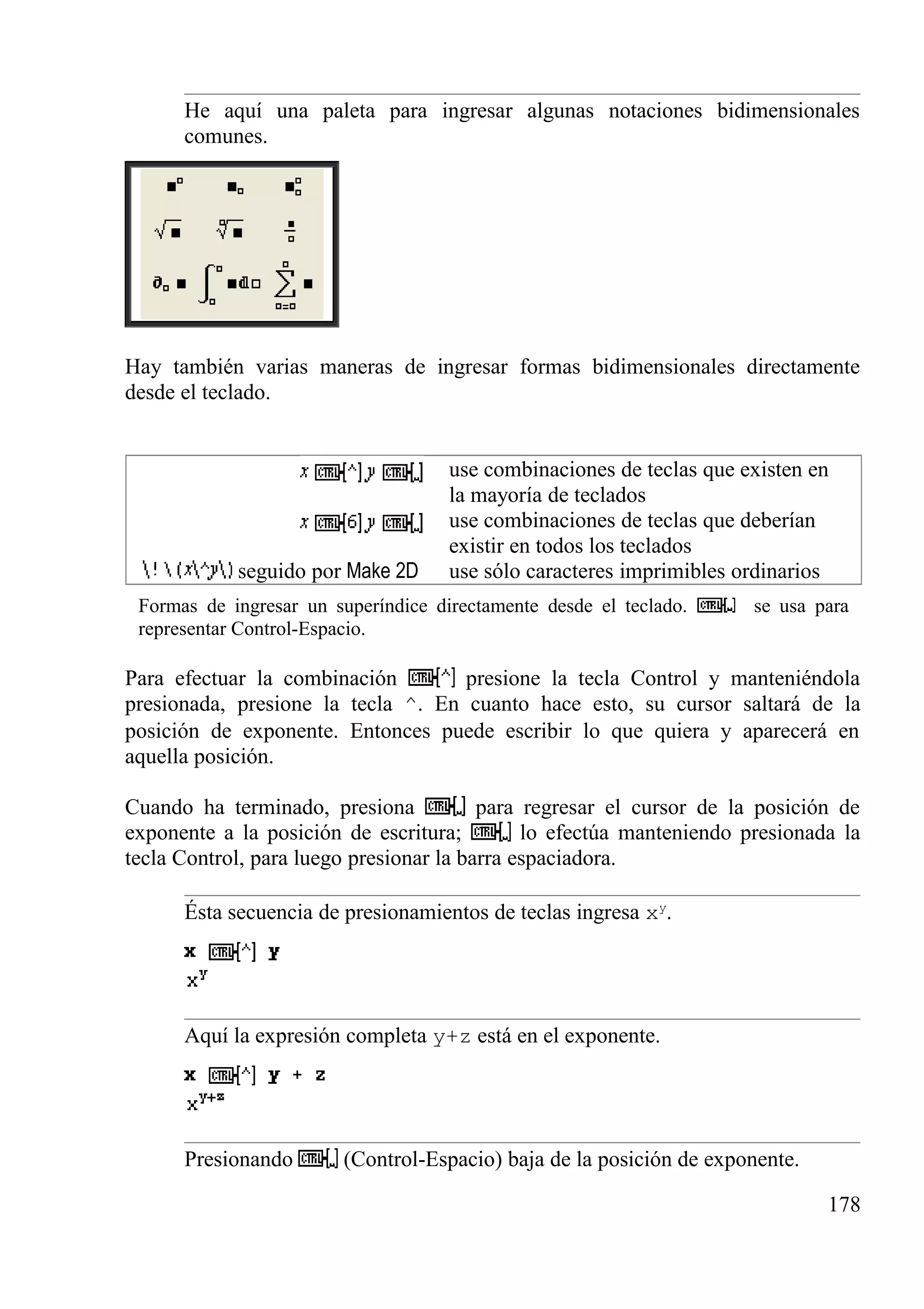 He aquí una paleta para ingresar algunas notaciones bidimensionales
comunes.
Hay también varias maneras de ingresar formas bidimensionales directamente
desde el teclado.
use combinaciones de teclas que existen en
la mayoría de teclados
use combinaciones de teclas que deberían
existir en todos los teclados
seguido por Make 2D use sólo caracteres imprimibles ordinarios
Formas de ingresar un superíndice directamente desde el teclado. se usa para
representar Control-Espacio.
Para efectuar la combinación presione la tecla Control y manteniéndola
presionada, presione la tecla ^. En cuanto hace esto, su cursor saltará de la
posición de exponente. Entonces puede escribir lo que quiera y aparecerá en
aquella posición.
Cuando ha terminado, presiona para regresar el cursor de la posición de
exponente a la posición de escritura; lo efectúa manteniendo presionada la
tecla Control, para luego presionar la barra espaciadora.
Ésta secuencia de presionamientos de teclas ingresa xy
.
Aquí la expresión completa y+z está en el exponente.
Presionando (Control-Espacio) baja de la posición de exponente.
178
 