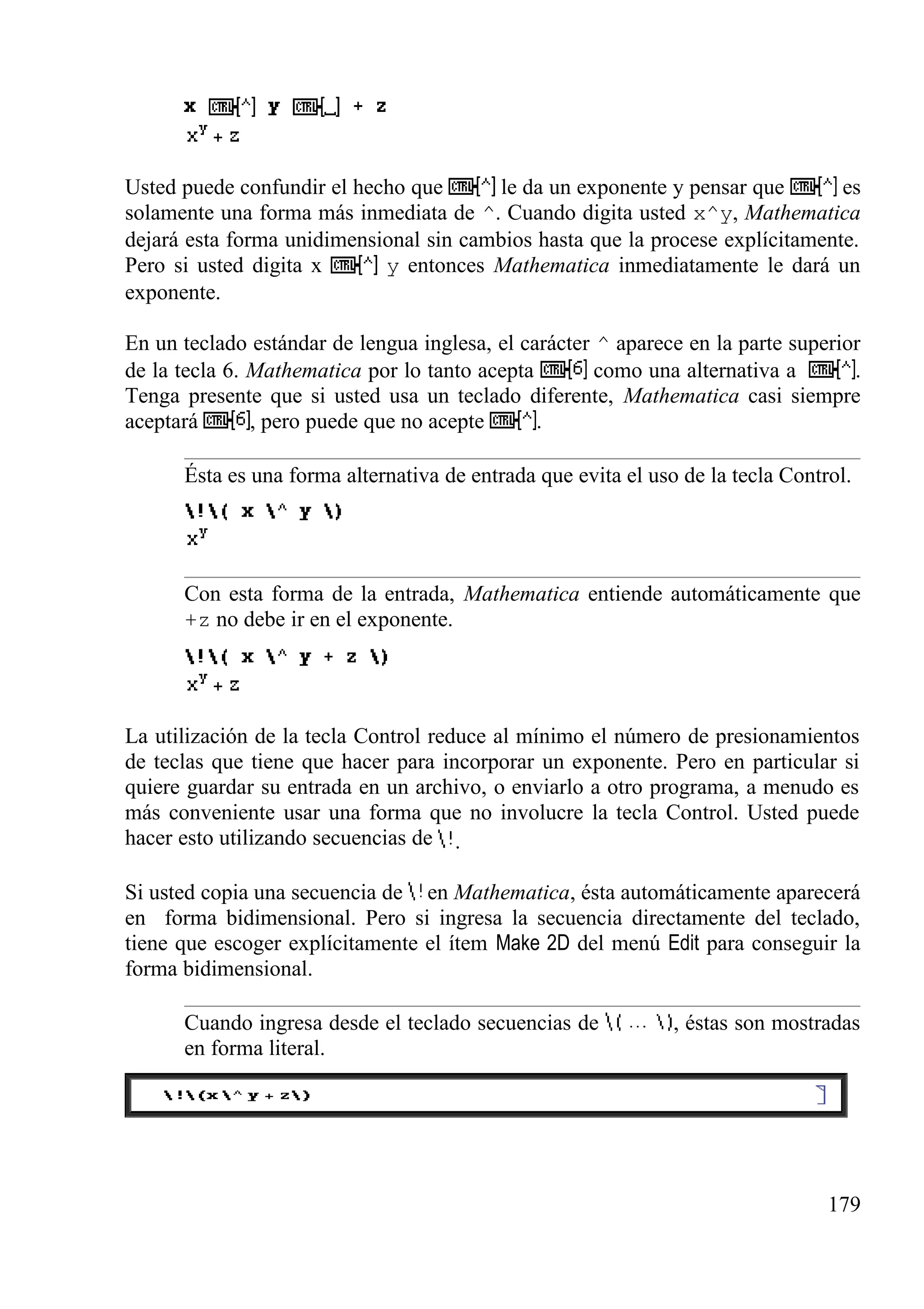 Usted puede confundir el hecho que le da un exponente y pensar que es
solamente una forma más inmediata de ^. Cuando digita usted x^y, Mathematica
dejará esta forma unidimensional sin cambios hasta que la procese explícitamente.
Pero si usted digita x y entonces Mathematica inmediatamente le dará un
exponente.
En un teclado estándar de lengua inglesa, el carácter ^ aparece en la parte superior
de la tecla 6. Mathematica por lo tanto acepta como una alternativa a .
Tenga presente que si usted usa un teclado diferente, Mathematica casi siempre
aceptará , pero puede que no acepte .
Ésta es una forma alternativa de entrada que evita el uso de la tecla Control.
Con esta forma de la entrada, Mathematica entiende automáticamente que
+z no debe ir en el exponente.
La utilización de la tecla Control reduce al mínimo el número de presionamientos
de teclas que tiene que hacer para incorporar un exponente. Pero en particular si
quiere guardar su entrada en un archivo, o enviarlo a otro programa, a menudo es
más conveniente usar una forma que no involucre la tecla Control. Usted puede
hacer esto utilizando secuencias de .
Si usted copia una secuencia de en Mathematica, ésta automáticamente aparecerá
en forma bidimensional. Pero si ingresa la secuencia directamente del teclado,
tiene que escoger explícitamente el ítem Make 2D del menú Edit para conseguir la
forma bidimensional.
Cuando ingresa desde el teclado secuencias de , éstas son mostradas
en forma literal.
179
 
