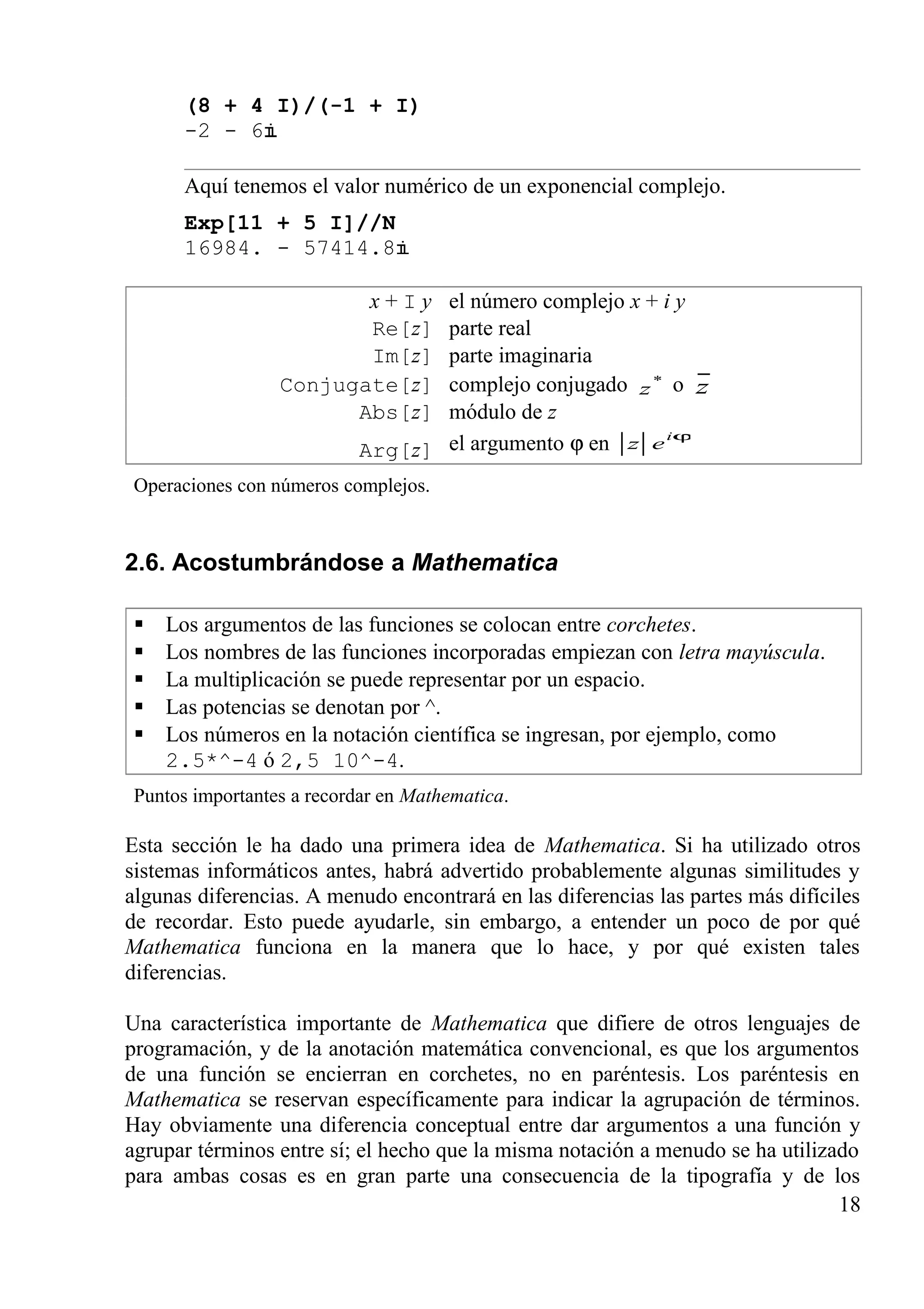 (8 + 4 I)/(-1 + I)
-2 - 6
Aquí tenemos el valor numérico de un exponencial complejo.
Exp[11 + 5 I]//N
16984. - 57414.8
x + I y el número complejo x + i y
Re[z] parte real
Im[z] parte imaginaria
Conjugate[z] complejo conjugado *
z o z
Abs[z] módulo de z
Arg[z] el argumento ϕ en ϕi
ez
Operaciones con números complejos.
2.6. Acostumbrándose a Mathematica
 Los argumentos de las funciones se colocan entre corchetes.
 Los nombres de las funciones incorporadas empiezan con letra mayúscula.
 La multiplicación se puede representar por un espacio.
 Las potencias se denotan por ^.
 Los números en la notación científica se ingresan, por ejemplo, como
2.5*^-4 ó 2,5 10^-4.
Puntos importantes a recordar en Mathematica.
Esta sección le ha dado una primera idea de Mathematica. Si ha utilizado otros
sistemas informáticos antes, habrá advertido probablemente algunas similitudes y
algunas diferencias. A menudo encontrará en las diferencias las partes más difíciles
de recordar. Esto puede ayudarle, sin embargo, a entender un poco de por qué
Mathematica funciona en la manera que lo hace, y por qué existen tales
diferencias.
Una característica importante de Mathematica que difiere de otros lenguajes de
programación, y de la anotación matemática convencional, es que los argumentos
de una función se encierran en corchetes, no en paréntesis. Los paréntesis en
Mathematica se reservan específicamente para indicar la agrupación de términos.
Hay obviamente una diferencia conceptual entre dar argumentos a una función y
agrupar términos entre sí; el hecho que la misma notación a menudo se ha utilizado
para ambas cosas es en gran parte una consecuencia de la tipografía y de los
18
 