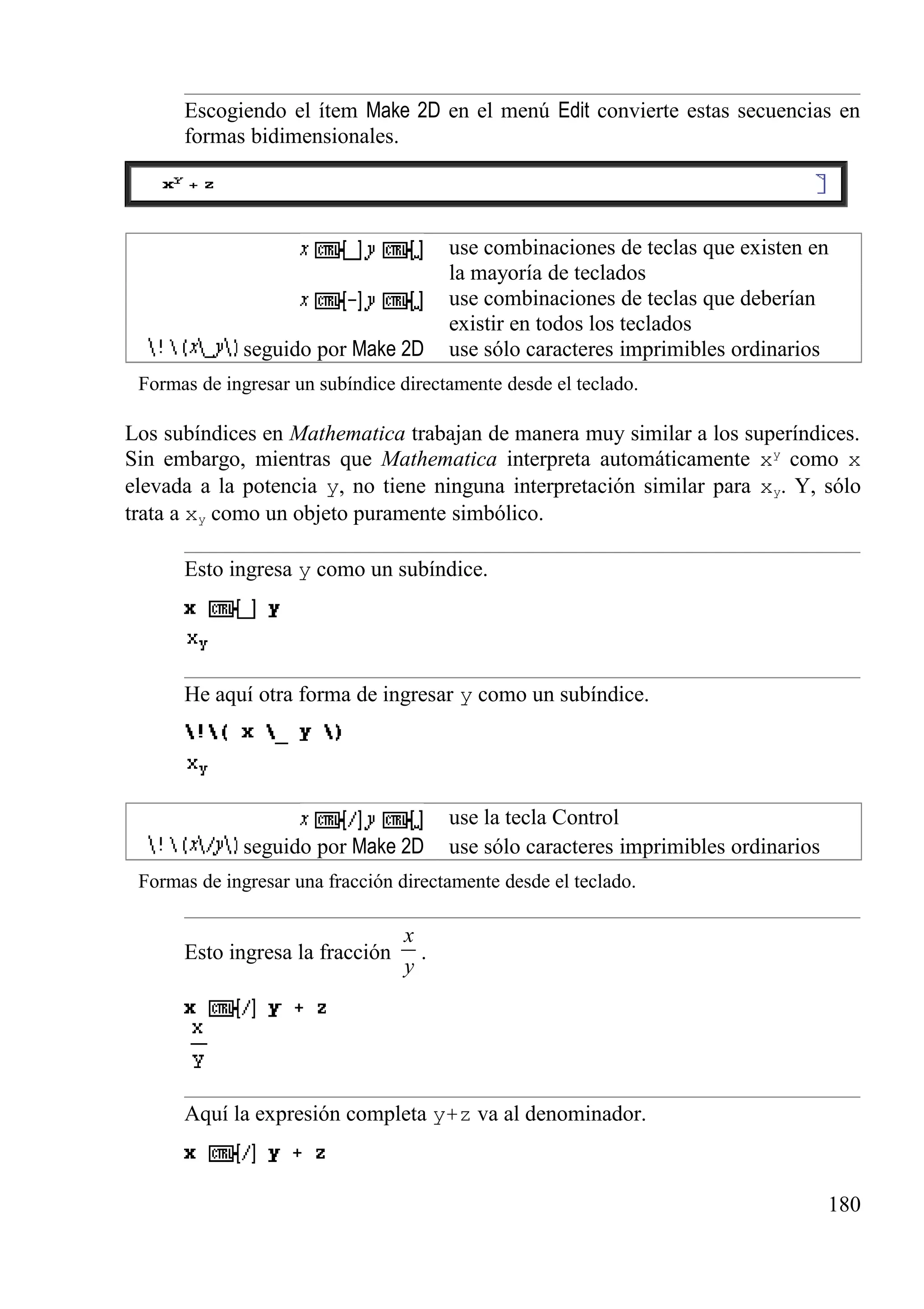 Escogiendo el ítem Make 2D en el menú Edit convierte estas secuencias en
formas bidimensionales.
use combinaciones de teclas que existen en
la mayoría de teclados
use combinaciones de teclas que deberían
existir en todos los teclados
seguido por Make 2D use sólo caracteres imprimibles ordinarios
Formas de ingresar un subíndice directamente desde el teclado.
Los subíndices en Mathematica trabajan de manera muy similar a los superíndices.
Sin embargo, mientras que Mathematica interpreta automáticamente xy
como x
elevada a la potencia y, no tiene ninguna interpretación similar para xy. Y, sólo
trata a xy como un objeto puramente simbólico.
Esto ingresa y como un subíndice.
He aquí otra forma de ingresar y como un subíndice.
use la tecla Control
seguido por Make 2D use sólo caracteres imprimibles ordinarios
Formas de ingresar una fracción directamente desde el teclado.
Esto ingresa la fracción
x
y
.
Aquí la expresión completa y+z va al denominador.
180
 