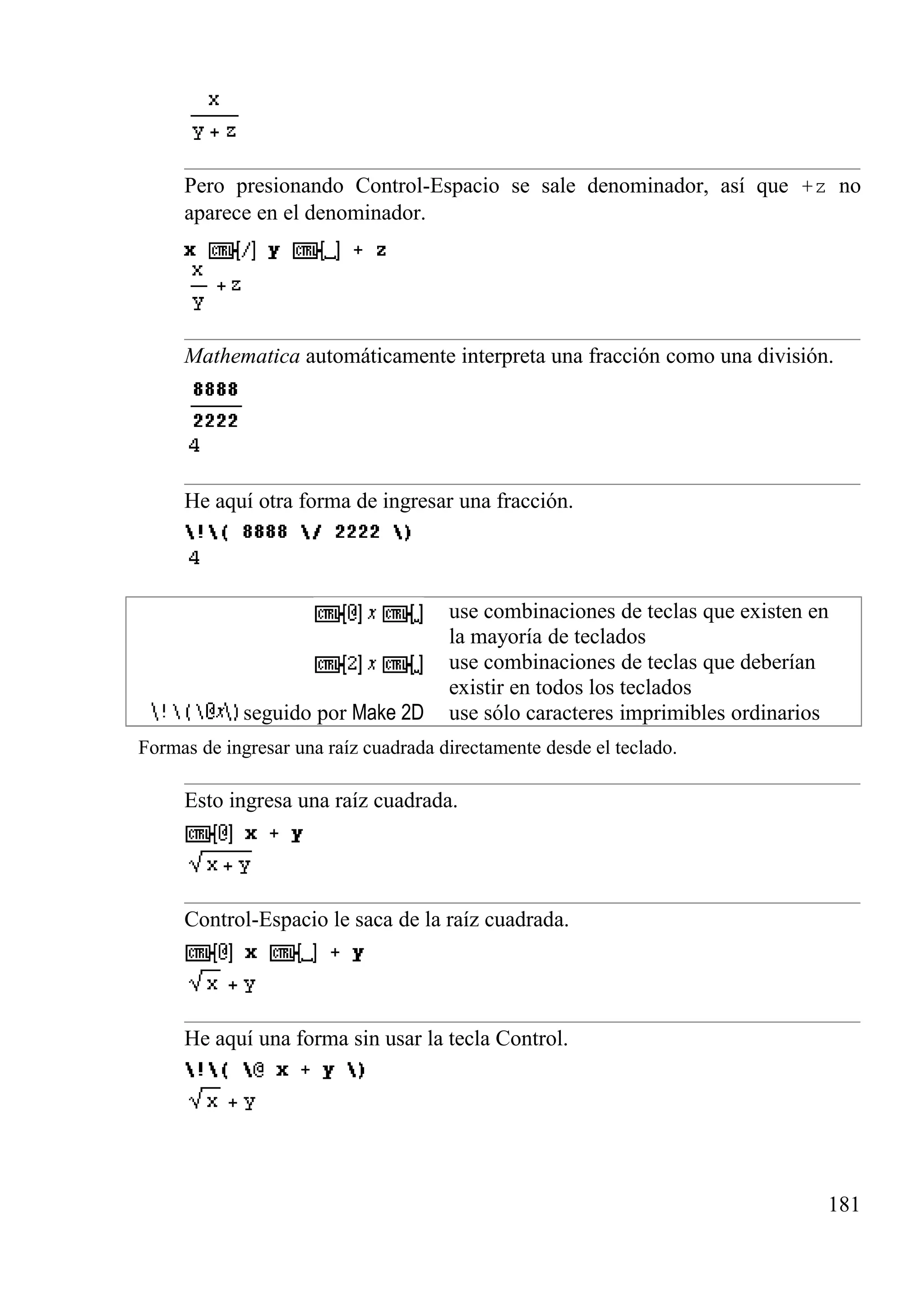 Pero presionando Control-Espacio se sale denominador, así que +z no
aparece en el denominador.
Mathematica automáticamente interpreta una fracción como una división.
He aquí otra forma de ingresar una fracción.
use combinaciones de teclas que existen en
la mayoría de teclados
use combinaciones de teclas que deberían
existir en todos los teclados
seguido por Make 2D use sólo caracteres imprimibles ordinarios
Formas de ingresar una raíz cuadrada directamente desde el teclado.
Esto ingresa una raíz cuadrada.
Control-Espacio le saca de la raíz cuadrada.
He aquí una forma sin usar la tecla Control.
181
 
