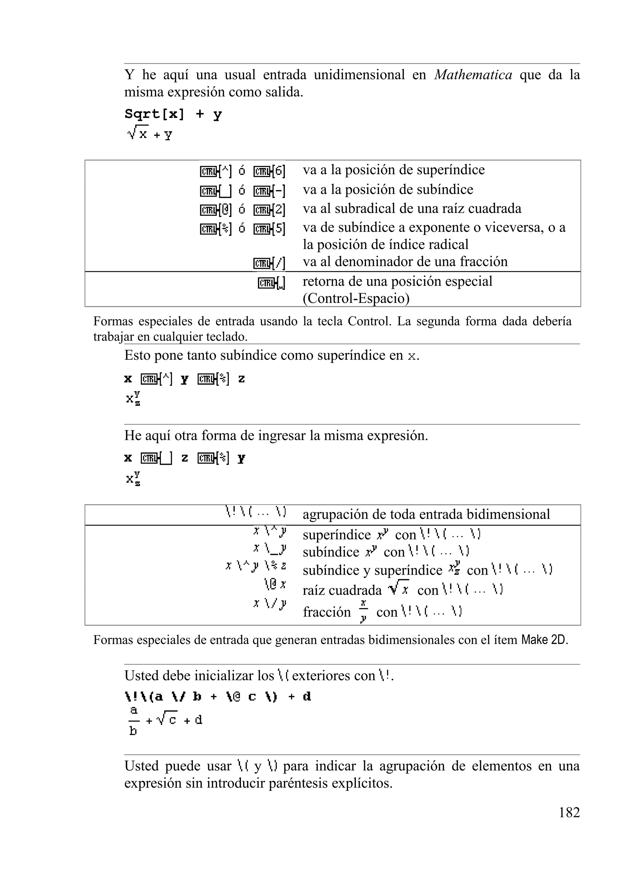 Y he aquí una usual entrada unidimensional en Mathematica que da la
misma expresión como salida.
Sqrt[x] + y
va a la posición de superíndice
va a la posición de subíndice
va al subradical de una raíz cuadrada
va de subíndice a exponente o viceversa, o a
la posición de índice radical
va al denominador de una fracción
retorna de una posición especial
(Control-Espacio)
Formas especiales de entrada usando la tecla Control. La segunda forma dada debería
trabajar en cualquier teclado.
Esto pone tanto subíndice como superíndice en x.
He aquí otra forma de ingresar la misma expresión.
agrupación de toda entrada bidimensional
superíndice con
subíndice con
subíndice y superíndice con
raíz cuadrada con
fracción con
Formas especiales de entrada que generan entradas bidimensionales con el ítem Make 2D.
Usted debe inicializar los exteriores con .
Usted puede usar y para indicar la agrupación de elementos en una
expresión sin introducir paréntesis explícitos.
182
 