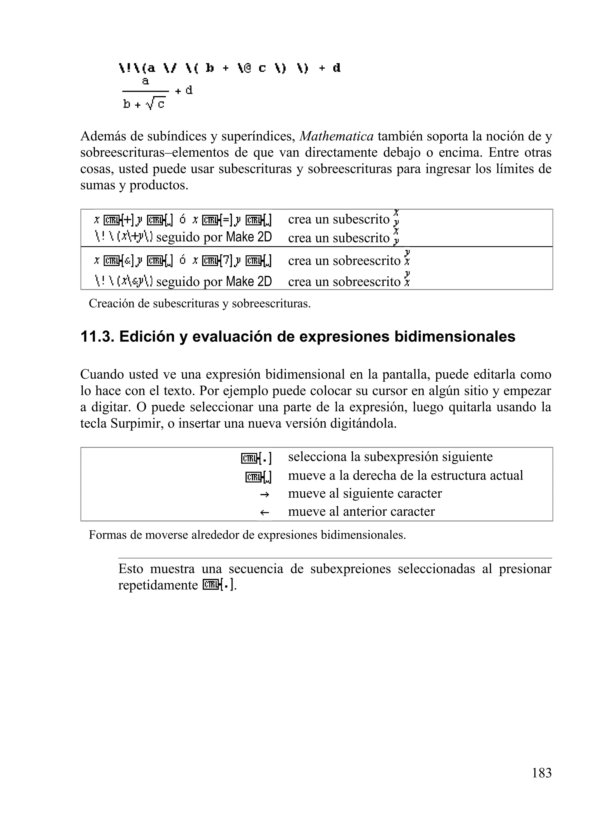 Además de subíndices y superíndices, Mathematica también soporta la noción de y
sobreescrituras–elementos de que van directamente debajo o encima. Entre otras
cosas, usted puede usar subescrituras y sobreescrituras para ingresar los límites de
sumas y productos.
crea un subescrito
seguido por Make 2D crea un subescrito
crea un sobreescrito
seguido por Make 2D crea un sobreescrito
Creación de subescrituras y sobreescrituras.
11.3. Edición y evaluación de expresiones bidimensionales
Cuando usted ve una expresión bidimensional en la pantalla, puede editarla como
lo hace con el texto. Por ejemplo puede colocar su cursor en algún sitio y empezar
a digitar. O puede seleccionar una parte de la expresión, luego quitarla usando la
tecla Surpimir, o insertar una nueva versión digitándola.
selecciona la subexpresión siguiente
mueve a la derecha de la estructura actual
mueve al siguiente caracter
mueve al anterior caracter
Formas de moverse alrededor de expresiones bidimensionales.
Esto muestra una secuencia de subexpreiones seleccionadas al presionar
repetidamente .
183
 